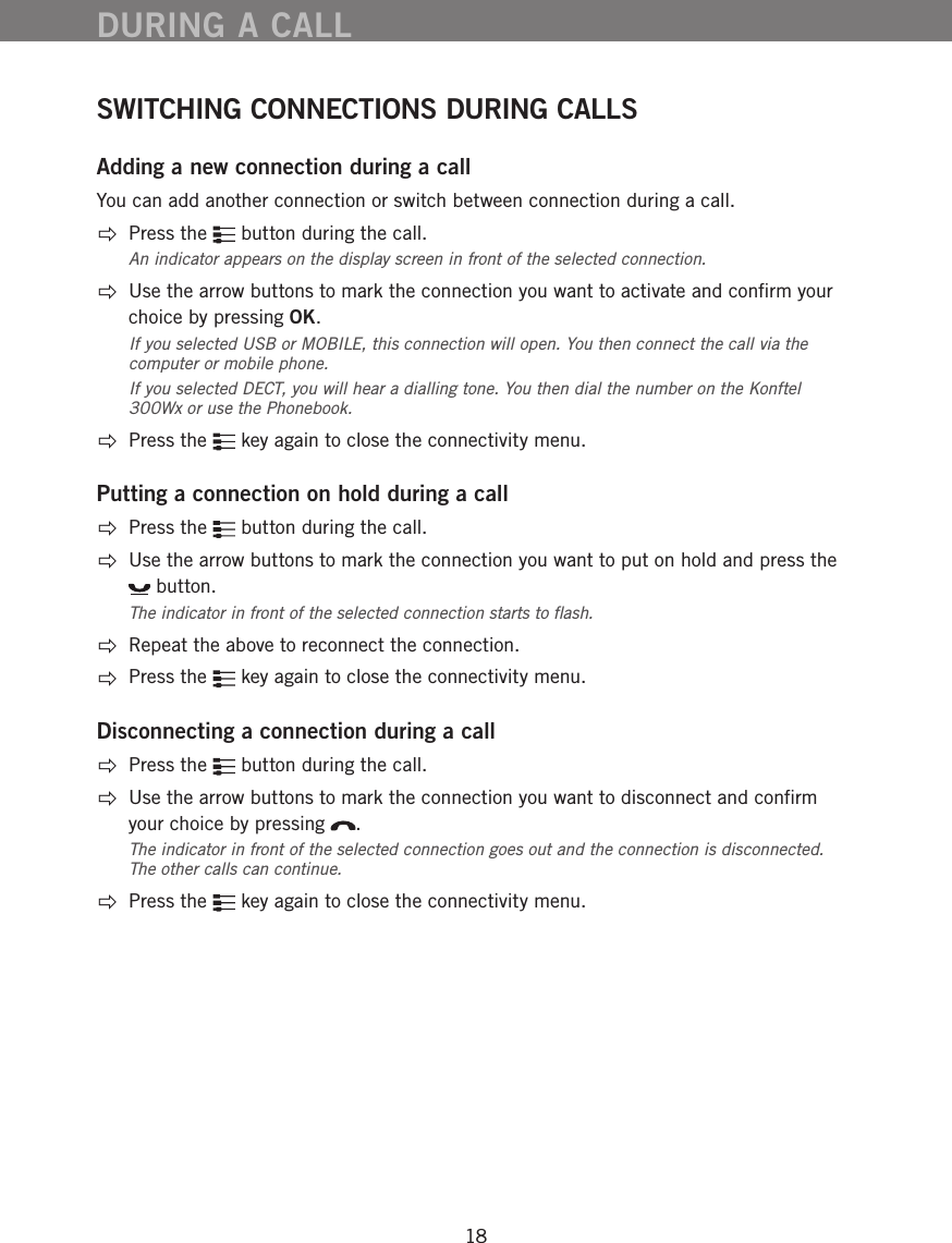 18SWITCHING CONNECTIONS DURING CALLSAdding a new connection during a callYou can add another connection or switch between connection during a call.   Press the   button during the call.An indicator appears on the display screen in front of the selected connection.    Use the arrow buttons to mark the connection you want to activate and conﬁrm your choice by pressing OK. If you selected USB or MOBILE, this connection will open. You then connect the call via the computer or mobile phone. If you selected DECT, you will hear a dialling tone. You then dial the number on the Konftel 300Wx or use the Phonebook. Press the   key again to close the connectivity menu.Putting a connection on hold during a call  Press the   button during the call.    Use the arrow buttons to mark the connection you want to put on hold and press the  button. The indicator in front of the selected connection starts to ﬂash.   Repeat the above to reconnect the connection.  Press the   key again to close the connectivity menu.Disconnecting a connection during a call  Press the   button during the call.   Use the arrow buttons to mark the connection you want to disconnect and conﬁrm your choice by pressing  . The indicator in front of the selected connection goes out and the connection is disconnected. The other calls can continue. Press the   key again to close the connectivity menu.DURING A CALL