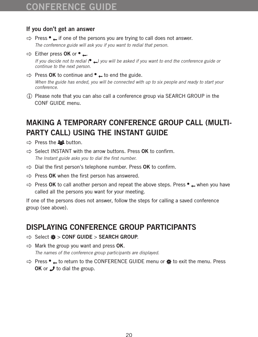 20CONFERENCE GUIDEIf you don&rsquo;t get an answer Press   if one of the persons you are trying to call does not answer.The conference guide will ask you if you want to redial that person.   Either press OK or  . If you decide not to redial ( ) you will be asked if you want to end the conference guide or continue to the next person.  Press OK to continue and   to end the guide.When the guide has ended, you will be connected with up to six people and ready to start your conference.  Please note that you can also call a conference group via SEARCH GROUP in the CONF GUIDE menu. MAKING A TEMPORARY CONFERENCE GROUP CALL (MULTI-PARTY CALL) USING THE INSTANT GUIDE  Press the   button.  Select INSTANT with the arrow buttons. Press OK to conﬁrm.The Instant guide asks you to dial the ﬁrst number.  Dial the ﬁrst person&rsquo;s telephone number. Press OK to conﬁrm.  Press OK when the ﬁrst person has answered. Press OK to call another person and repeat the above steps. Press   when you have called all the persons you want for your meeting. If one of the persons does not answer, follow the steps for calling a saved conference group (see above).DISPLAYING CONFERENCE GROUP PARTICIPANTS Select   > CONF GUIDE > SEARCH GROUP.  Mark the group you want and press OK. The names of the conference group participants are displayed.  Press   to return to the CONFERENCE GUIDE menu or   to exit the menu. Press OK or   to dial the group.
