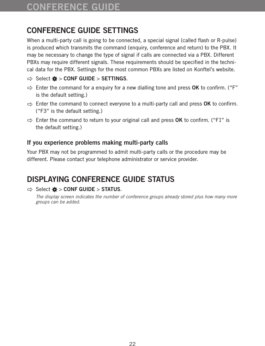 22CONFERENCE GUIDE SETTINGSWhen a multi-party call is going to be connected, a special signal (called ﬂash or R-pulse) is produced which transmits the command (enquiry, conference and return) to the PBX. It may be necessary to change the type of signal if calls are connected via a PBX. Different PBXs may require different signals. These requirements should be speciﬁed in the techni-cal data for the PBX. Settings for the most common PBXs are listed on Konftel&rsquo;s website.  Select   > CONF GUIDE > SETTINGS.  Enter the command for a enquiry for a new dialling tone and press OK to conﬁrm. (&ldquo;F&rdquo; is the default setting.)  Enter the command to connect everyone to a multi-party call and press OK to conﬁrm. (&ldquo;F3&rdquo; is the default setting.)  Enter the command to return to your original call and press OK to conﬁrm. (&ldquo;F1&rdquo; is the default setting.)If you experience problems making multi-party callsYour PBX may not be programmed to admit multi-party calls or the procedure may be different. Please contact your telephone administrator or service provider.DISPLAYING CONFERENCE GUIDE STATUS Select   > CONF GUIDE > STATUS.The display screen indicates the number of conference groups already stored plus how many more groups can be added. CONFERENCE GUIDE
