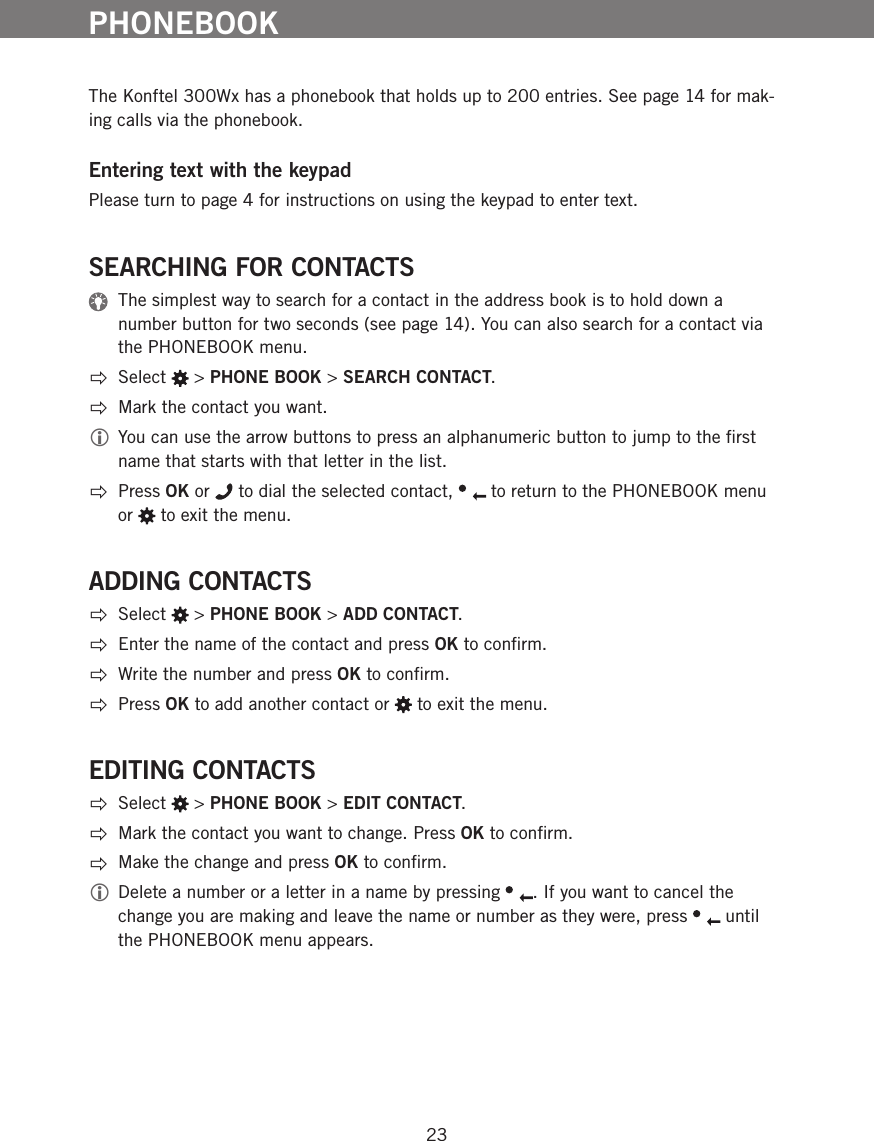23The Konftel 300Wx has a phonebook that holds up to 200 entries. See page 14 for mak-ing calls via the phonebook. Entering text with the keypadPlease turn to page 4 for instructions on using the keypad to enter text. SEARCHING FOR CONTACTS  The simplest way to search for a contact in the address book is to hold down a number button for two seconds (see page 14). You can also search for a contact via the PHONEBOOK menu.  Select   > PHONE BOOK > SEARCH CONTACT.  Mark the contact you want.  You can use the arrow buttons to press an alphanumeric button to jump to the ﬁrst name that starts with that letter in the list. Press OK or   to dial the selected contact,   to return to the PHONEBOOK menu or   to exit the menu. ADDING CONTACTS Select   > PHONE BOOK > ADD CONTACT.  Enter the name of the contact and press OK to conﬁrm.   Write the number and press OK to conﬁrm. Press OK to add another contact or   to exit the menu. EDITING CONTACTS Select   > PHONE BOOK > EDIT CONTACT.  Mark the contact you want to change. Press OK to conﬁrm.  Make the change and press OK to conﬁrm.  Delete a number or a letter in a name by pressing  . If you want to cancel the change you are making and leave the name or number as they were, press   until the PHONEBOOK menu appears. PHONEBOOK