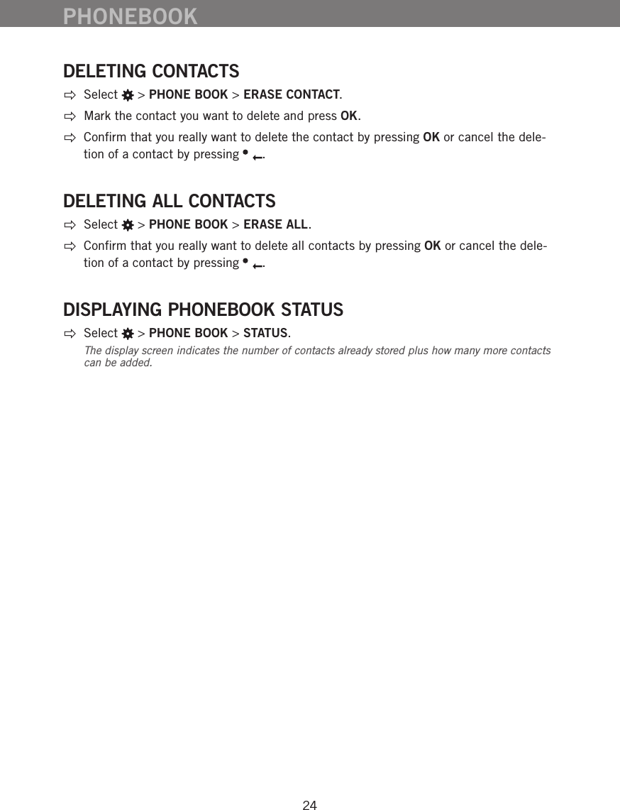 24DELETING CONTACTS Select   > PHONE BOOK > ERASE CONTACT.  Mark the contact you want to delete and press OK.    Conﬁrm that you really want to delete the contact by pressing OK or cancel the dele-tion of a contact by pressing  . DELETING ALL CONTACTS Select   > PHONE BOOK > ERASE ALL.  Conﬁrm that you really want to delete all contacts by pressing OK or cancel the dele-tion of a contact by pressing  . DISPLAYING PHONEBOOK STATUS Select   > PHONE BOOK > STATUS.The display screen indicates the number of contacts already stored plus how many more contacts can be added. PHONEBOOK