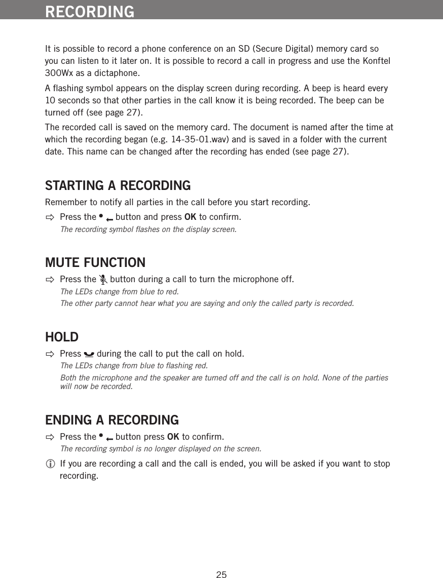 25It is possible to record a phone conference on an SD (Secure Digital) memory card so you can listen to it later on. It is possible to record a call in progress and use the Konftel 300Wx as a dictaphone.A ﬂashing symbol appears on the display screen during recording. A beep is heard every 10 seconds so that other parties in the call know it is being recorded. The beep can be turned off (see page 27). The recorded call is saved on the memory card. The document is named after the time at which the recording began (e.g. 14-35-01.wav) and is saved in a folder with the current date. This name can be changed after the recording has ended (see page 27).STARTING A RECORDINGRemember to notify all parties in the call before you start recording.  Press the   button and press OK to conﬁrm. The recording symbol ﬂashes on the display screen.MUTE FUNCTION  Press the   button during a call to turn the microphone off. The LEDs change from blue to red. The other party cannot hear what you are saying and only the called party is recorded.HOLD Press   during the call to put the call on hold.The LEDs change from blue to ﬂashing red. Both the microphone and the speaker are turned off and the call is on hold. None of the parties will now be recorded. ENDING A RECORDING  Press the   button press OK to conﬁrm. The recording symbol is no longer displayed on the screen. If you are recording a call and the call is ended, you will be asked if you want to stop recording.RECORDING