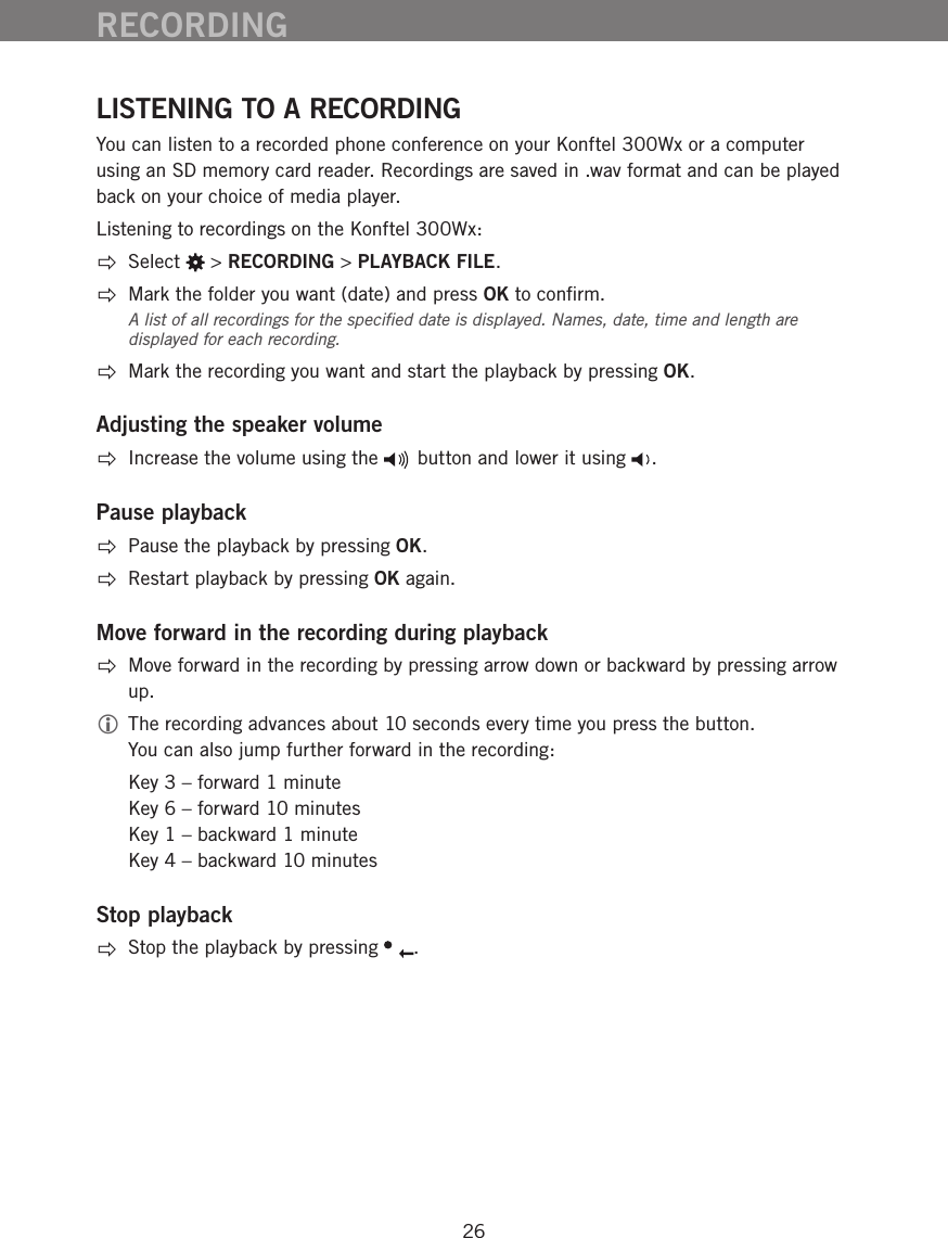 26LISTENING TO A RECORDINGYou can listen to a recorded phone conference on your Konftel 300Wx or a computer using an SD memory card reader. Recordings are saved in .wav format and can be played back on your choice of media player. Listening to recordings on the Konftel 300Wx: Select   > RECORDING > PLAYBACK FILE.  Mark the folder you want (date) and press OK to conﬁrm.A list of all recordings for the speciﬁed date is displayed. Names, date, time and length are displayed for each recording.   Mark the recording you want and start the playback by pressing OK.Adjusting the speaker volume  Increase the volume using the   button and lower it using  .Pause playback  Pause the playback by pressing OK.   Restart playback by pressing OK again.Move forward in the recording during playback  Move forward in the recording by pressing arrow down or backward by pressing arrow up.  The recording advances about 10 seconds every time you press the button. You can also jump further forward in the recording:   Key 3 &ndash; forward 1 minute Key 6 &ndash; forward 10 minutes Key 1 &ndash; backward 1 minute Key 4 &ndash; backward 10 minutesStop playback  Stop the playback by pressing  .RECORDING