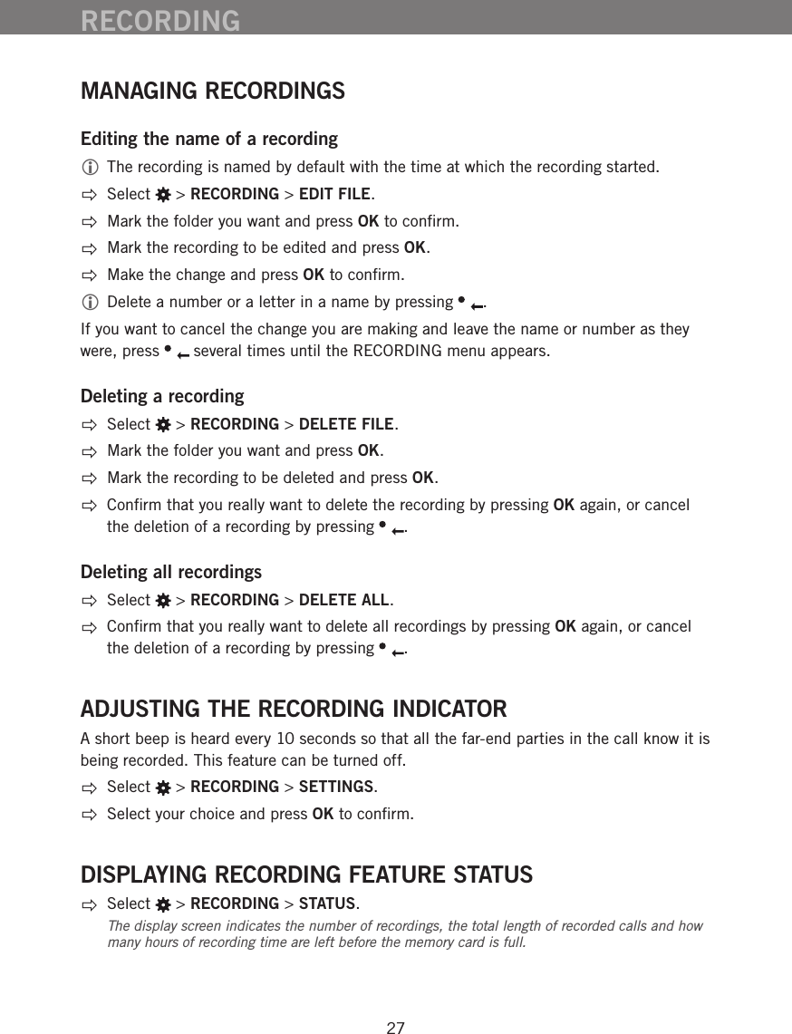 27MANAGING RECORDINGSEditing the name of a recording The recording is named by default with the time at which the recording started.  Select   > RECORDING > EDIT FILE.  Mark the folder you want and press OK to conﬁrm.  Mark the recording to be edited and press OK.  Make the change and press OK to conﬁrm. Delete a number or a letter in a name by pressing  . If you want to cancel the change you are making and leave the name or number as they were, press   several times until the RECORDING menu appears. Deleting a recording Select   > RECORDING > DELETE FILE.  Mark the folder you want and press OK.  Mark the recording to be deleted and press OK.  Conﬁrm that you really want to delete the recording by pressing OK again, or cancel the deletion of a recording by pressing  .Deleting all recordings Select   > RECORDING > DELETE ALL.  Conﬁrm that you really want to delete all recordings by pressing OK again, or cancel the deletion of a recording by pressing  .ADJUSTING THE RECORDING INDICATORA short beep is heard every 10 seconds so that all the far-end parties in the call know it is being recorded. This feature can be turned off. Select   > RECORDING > SETTINGS.  Select your choice and press OK to conﬁrm.DISPLAYING RECORDING FEATURE STATUS Select   > RECORDING > STATUS.The display screen indicates the number of recordings, the total length of recorded calls and how many hours of recording time are left before the memory card is full.RECORDING