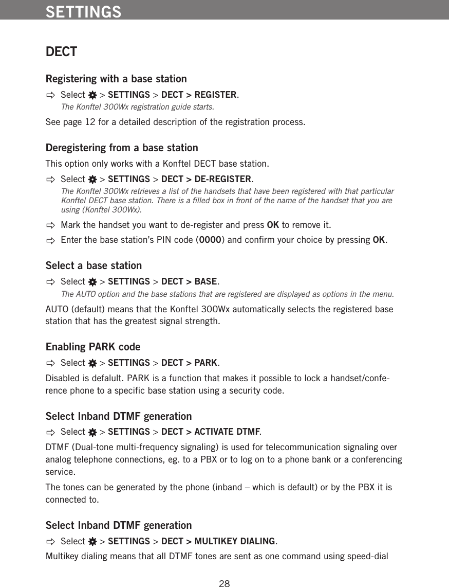 28DECTRegistering with a base station  Select   > SETTINGS > DECT > REGISTER.The Konftel 300Wx registration guide starts.  See page 12 for a detailed description of the registration process. Deregistering from a base stationThis option only works with a Konftel DECT base station.  Select   > SETTINGS > DECT > DE-REGISTER.The Konftel 300Wx retrieves a list of the handsets that have been registered with that particular Konftel DECT base station. There is a ﬁlled box in front of the name of the handset that you are using (Konftel 300Wx).   Mark the handset you want to de-register and press OK to remove it.   Enter the base station&rsquo;s PIN code (0000) and conﬁrm your choice by pressing OK. Select a base station Select   > SETTINGS > DECT > BASE.The AUTO option and the base stations that are registered are displayed as options in the menu. AUTO (default) means that the Konftel 300Wx automatically selects the registered base station that has the greatest signal strength. Enabling PARK code Select   > SETTINGS > DECT > PARK.Disabled is defalult. PARK is a function that makes it possible to lock a handset/confe-rence phone to a speciﬁc base station using a security code.Select Inband DTMF generation Select   > SETTINGS > DECT > ACTIVATE DTMF.DTMF (Dual-tone multi-frequency signaling) is used for telecommunication signaling over analog telephone connections, eg. to a PBX or to log on to a phone bank or a conferencing service. The tones can be generated by the phone (inband &ndash; which is default) or by the PBX it is connected to. Select Inband DTMF generation Select   > SETTINGS > DECT > MULTIKEY DIALING.Multikey dialing means that all DTMF tones are sent as one command using speed-dial SETTINGS