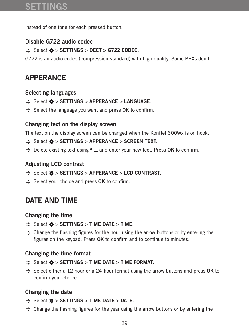29instead of one tone for each pressed button. Disable G722 audio codec Select   > SETTINGS > DECT > G722 CODEC.G722 is an audio codec (compression standard) with high quality. Some PBXs don&rsquo;t APPERANCESelecting languages Select   > SETTINGS > APPERANCE > LANGUAGE.  Select the language you want and press OK to conﬁrm.Changing text on the display screenThe text on the display screen can be changed when the Konftel 300Wx is on hook.  Select   > SETTINGS > APPERANCE > SCREEN TEXT.  Delete existing text using   and enter your new text. Press OK to conﬁrm.Adjusting LCD contrast Select   > SETTINGS > APPERANCE > LCD CONTRAST.  Select your choice and press OK to conﬁrm.DATE AND TIMEChanging the time Select   > SETTINGS > TIME DATE > TIME.  Change the ﬂashing ﬁgures for the hour using the arrow buttons or by entering the ﬁgures on the keypad. Press OK to conﬁrm and to continue to minutes. Changing the time format Select   > SETTINGS > TIME DATE > TIME FORMAT.  Select either a 12-hour or a 24-hour format using the arrow buttons and press OK to conﬁrm your choice.Changing the date Select   > SETTINGS > TIME DATE > DATE.  Change the ﬂashing ﬁgures for the year using the arrow buttons or by entering the SETTINGS
