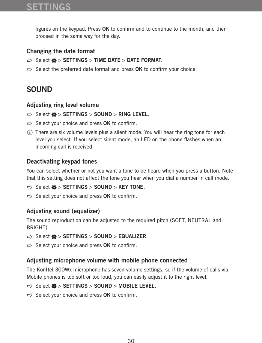 30ﬁgures on the keypad. Press OK to conﬁrm and to continue to the month, and then proceed in the same way for the day.   Changing the date format Select   > SETTINGS > TIME DATE > DATE FORMAT.  Select the preferred date format and press OK to conﬁrm your choice.SOUNDAdjusting ring level volume Select   > SETTINGS > SOUND > RING LEVEL.  Select your choice and press OK to conﬁrm. There are six volume levels plus a silent mode. You will hear the ring tone for each level you select. If you select silent mode, an LED on the phone ﬂashes when an incoming call is received. Deactivating keypad tonesYou can select whether or not you want a tone to be heard when you press a button. Note that this setting does not affect the tone you hear when you dial a number in call mode.  Select   > SETTINGS > SOUND > KEY TONE.  Select your choice and press OK to conﬁrm.Adjusting sound (equalizer)The sound reproduction can be adjusted to the required pitch (SOFT, NEUTRAL and BRIGHT).  Select   > SETTINGS > SOUND > EQUALIZER.  Select your choice and press OK to conﬁrm.Adjusting microphone volume with mobile phone connectedThe Konftel 300Wx microphone has seven volume settings, so if the volume of calls via Mobile phones is too soft or too loud, you can easily adjust it to the right level.  Select   > SETTINGS > SOUND > MOBILE LEVEL.  Select your choice and press OK to conﬁrm.SETTINGS