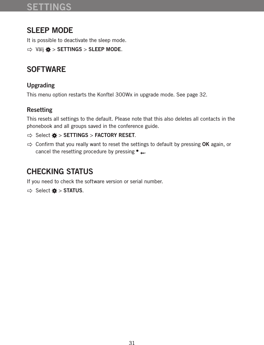 31SLEEP MODEIt is possible to deactivate the sleep mode.  V&auml;lj   > SETTINGS > SLEEP MODE.SOFTWAREUpgradingThis menu option restarts the Konftel 300Wx in upgrade mode. See page 32. ResettingThis resets all settings to the default. Please note that this also deletes all contacts in the phonebook and all groups saved in the conference guide.   Select   > SETTINGS > FACTORY RESET.  Conﬁrm that you really want to reset the settings to default by pressing OK again, or cancel the resetting procedure by pressing  . CHECKING STATUSIf you need to check the software version or serial number. Select   > STATUS.SETTINGS