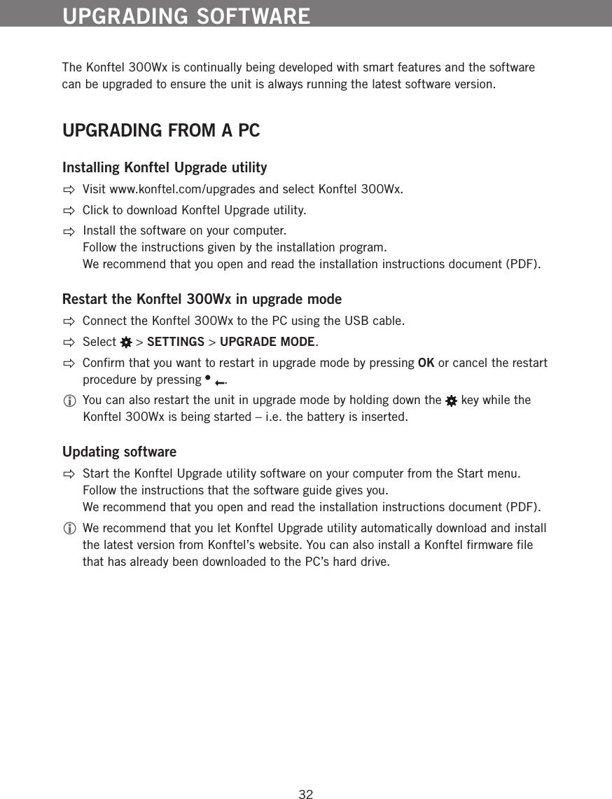 32The Konftel 300Wx is continually being developed with smart features and the software can be upgraded to ensure the unit is always running the latest software version. UPGRADING FROM A PCInstalling Konftel Upgrade utilityVisit www.konftel.com/upgrades and select Konftel 300Wx.Click to download Konftel Upgrade utility. Install the software on your computer.  Follow the instructions given by the installation program.  We recommend that you open and read the installation instructions document (PDF).Restart the Konftel 300Wx in upgrade modeConnect the Konftel 300Wx to the PC using the USB cable.   Select   > SETTINGS > UPGRADE MODE.  Conﬁrm that you want to restart in upgrade mode by pressing OK or cancel the restart procedure by pressing  .  You can also restart the unit in upgrade mode by holding down the   key while the Konftel 300Wx is being started &ndash; i.e. the battery is inserted.Updating softwareStart the Konftel Upgrade utility software on your computer from the Start menu.  Follow the instructions that the software guide gives you.  We recommend that you open and read the installation instructions document (PDF). We recommend that you let Konftel Upgrade utility automatically download and install the latest version from Konftel&rsquo;s website. You can also install a Konftel ﬁrmware ﬁle that has already been downloaded to the PC&rsquo;s hard drive. UPGRADING SOFTWARE