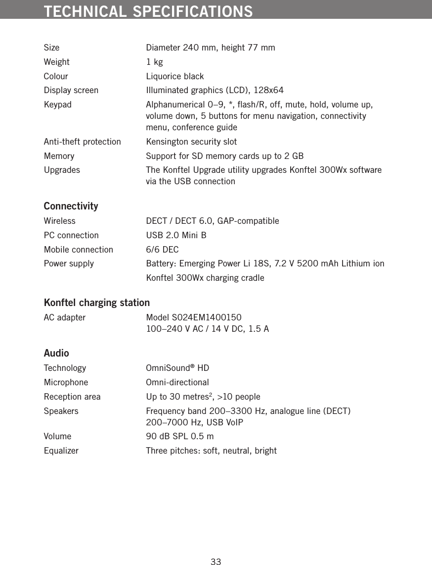 33Size  Diameter 240 mm, height 77 mmWeight  1 kgColour  Liquorice blackDisplay screen  Illuminated graphics (LCD), 128x64Keypad  Alphanumerical 0&ndash;9, *, ﬂash/R, off, mute, hold, volume up, volume down, 5 buttons for menu navigation, connectivity menu, conference guideAnti-theft protection   Kensington security slotMemory  Support for SD memory cards up to 2 GBUpgrades  The Konftel Upgrade utility upgrades Konftel 300Wx software via the USB connectionConnectivityWireless  DECT / DECT 6.0, GAP-compatiblePC connection  USB 2.0 Mini BMobile connection  6/6 DECPower supply  Battery: Emerging Power Li 18S, 7.2 V 5200 mAh Lithium ion  Konftel 300Wx charging cradleKonftel charging stationAC adapter  Model S024EM1400150 100&ndash;240 V AC / 14 V DC, 1.5 AAudioTechnology OmniSound&reg; HDMicrophone   Omni-directionalReception area  Up to 30 metres2, >10 peopleSpeakers   Frequency band 200&ndash;3300 Hz, analogue line (DECT)  200&ndash;7000 Hz, USB VoIPVolume  90 dB SPL 0.5 m Equalizer  Three pitches: soft, neutral, brightTECHNICAL SPECIFICATIONS