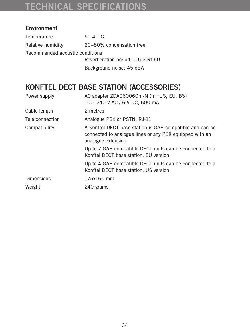 34EnvironmentTemperature 5&deg;&ndash;40&deg;CRelative humidity  20&ndash;80% condensation freeRecommended acoustic conditions   Reverberation period: 0.5 S Rt 60  Background noise: 45 dBAKONFTEL DECT BASE STATION (ACCESSORIES)Power supply  AC adapter ZDA060060m-N (m=US, EU, BS) 100&ndash;240 V AC / 6 V DC, 600 mACable length  2 metresTele connection  Analogue PBX or PSTN, RJ-11Compatibility  A Konftel DECT base station is GAP-compatible and can be connected to analogue lines or any PBX equipped with an analogue extension.   Up to 7 GAP-compatible DECT units can be connected to a Konftel DECT base station, EU version  Up to 4 GAP-compatible DECT units can be connected to a Konftel DECT base station, US versionDimensions  175x160 mmWeight  240 gramsTECHNICAL SPECIFICATIONS
