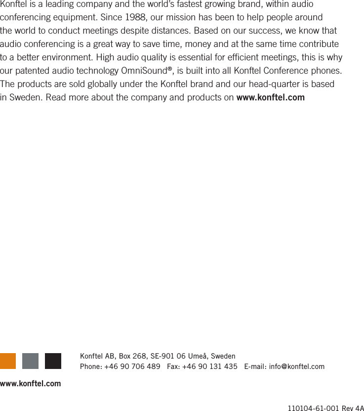 110104-61-001 Rev 4Awww.konftel.comKonftel AB, Box 268, SE-901 06 Ume&aring;, SwedenPhone: +46 90 706 489   Fax: +46 90 131 435   E-mail: info@konftel.comKonftel is a leading company and the world&rsquo;s fastest growing brand, within audio conferencing equipment. Since 1988, our mission has been to help people around the world to conduct meetings despite distances. Based on our success, we know that audio conferencing is a great way to save time, money and at the same time contribute to a better environment. High audio quality is essential for efﬁcient meetings, this is why our patented audio technology OmniSound&reg;, is built into all Konftel Conference phones. The products are sold globally under the Konftel brand and our head-quarter is based in Sweden. Read more about the company and products on www.konftel.com