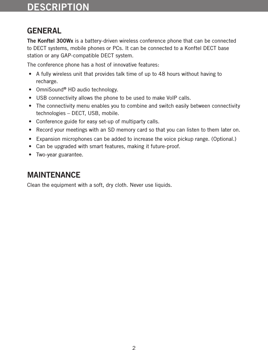 2DESCRIPTIONGENERALThe Konftel 300Wx is a battery-driven wireless conference phone that can be connected to DECT systems, mobile phones or PCs. It can be connected to a Konftel DECT base station or any GAP-compatible DECT system. The conference phone has a host of innovative features:  &bull;  A fully wireless unit that provides talk time of up to 48 hours without having to recharge. &bull;  OmniSound&reg; HD audio technology. &bull;  USB connectivity allows the phone to be used to make VoIP calls. &bull;  The connectivity menu enables you to combine and switch easily between connectivity technologies &ndash; DECT, USB, mobile. &bull;  Conference guide for easy set-up of multiparty calls. &bull;  Record your meetings with an SD memory card so that you can listen to them later on. &bull;  Expansion microphones can be added to increase the voice pickup range. (Optional.) &bull;  Can be upgraded with smart features, making it future-proof. &bull;  Two-year guarantee.MAINTENANCEClean the equipment with a soft, dry cloth. Never use liquids.