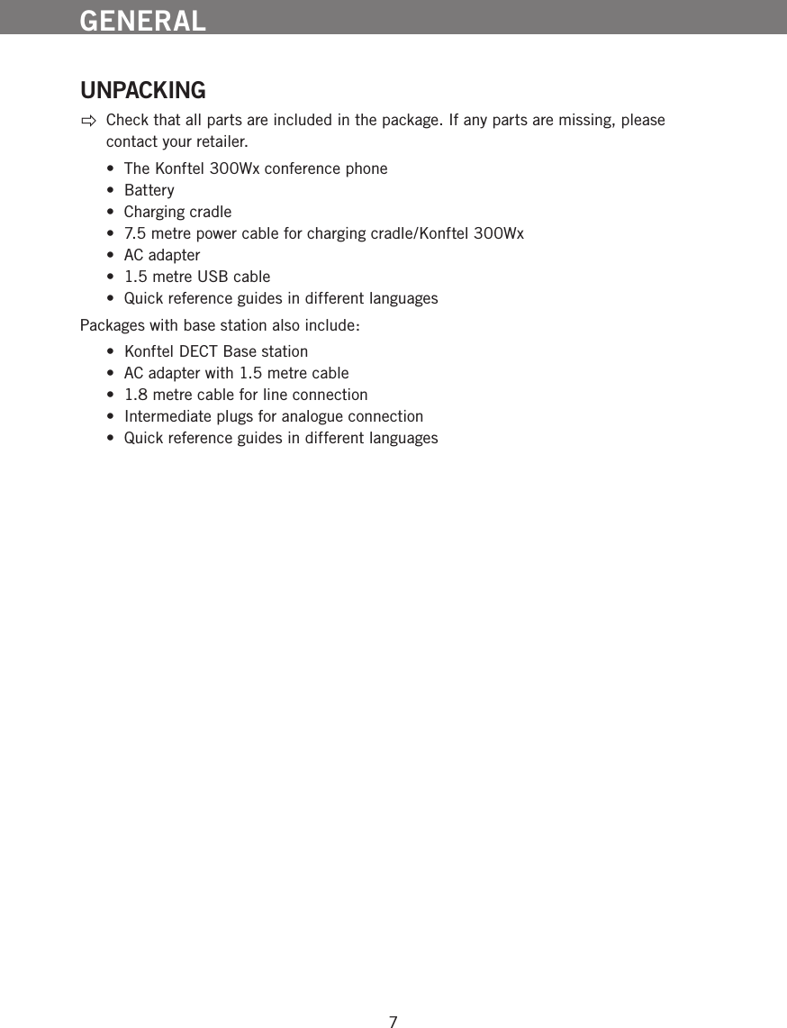 7GENERAL UNPACKING Check that all parts are included in the package. If any parts are missing, please contact your retailer.  &bull;  The Konftel 300Wx conference phone &bull;  Battery &bull;  Charging cradle &bull;  7.5 metre power cable for charging cradle/Konftel 300Wx &bull;  AC adapter &bull;  1.5 metre USB cable &bull;  Quick reference guides in different languagesPackages with base station also include:  &bull;  Konftel DECT Base station &bull;  AC adapter with 1.5 metre cable &bull;  1.8 metre cable for line connection &bull;  Intermediate plugs for analogue connection &bull;  Quick reference guides in different languages