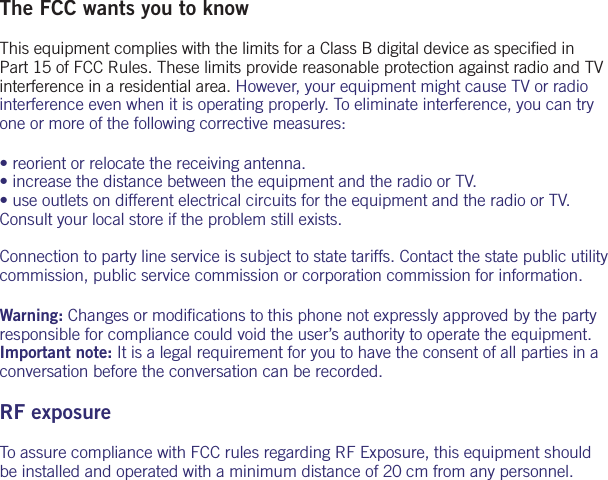 The FCC wants you to knowThis equipment complies with the limits for a Class B digital device as speciﬁ ed in Part 15 of FCC Rules. These limits provide reasonable protection against radio and TV interference in a residential area. However, your equipment might cause TV or radio interference even when it is operating properly. To eliminate interference, you can try one or more of the following corrective measures:&bull; reorient or relocate the receiving antenna.&bull; increase the distance between the equipment and the radio or TV.&bull; use outlets on different electrical circuits for the equipment and the radio or TV. Consult your local store if the problem still exists. Connection to party line service is subject to state tariffs. Contact the state public utility commission, public service commission or corporation commission for information.Warning: Changes or modiﬁ cations to this phone not expressly approved by the party responsible for compliance could void the user&rsquo;s authority to operate the equipment. Important note: It is a legal requirement for you to have the consent of all parties in a conversation before the conversation can be recorded.RF exposureTo assure compliance with FCC rules regarding RF Exposure, this equipment should be installed and operated with a minimum distance of 20 cm from any personnel.