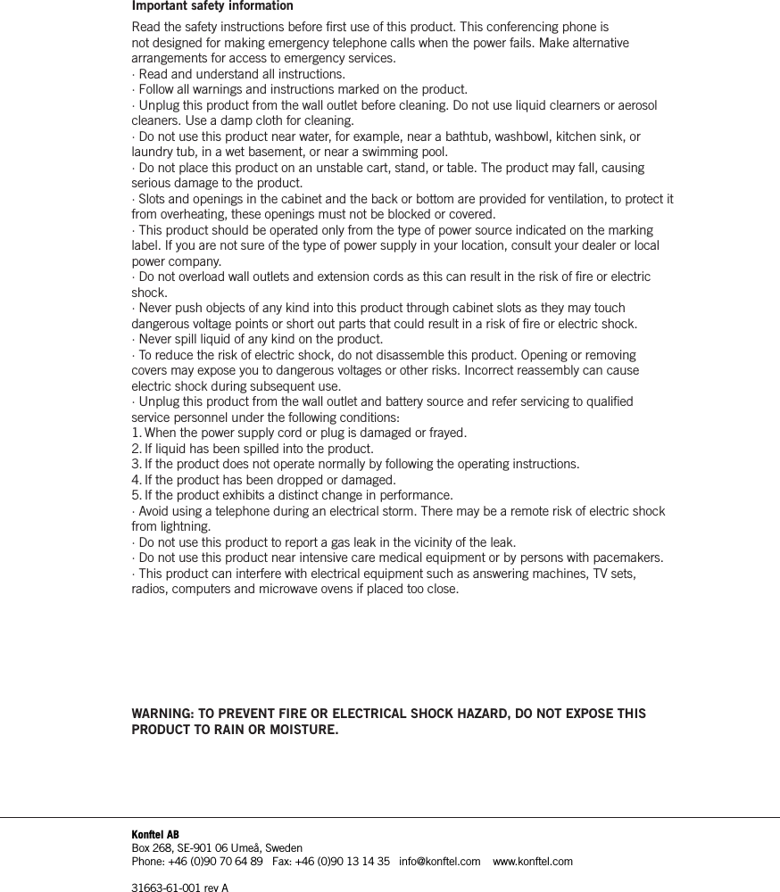 Important safety informationRead the safety instructions before ﬁ rst use of this product. This conferencing phone is not designed for making emergency telephone calls when the power fails. Make alternative arrangements for access to emergency services. &middot; Read and understand all instructions.&middot; Follow all warnings and instructions marked on the product.&middot; Unplug this product from the wall outlet before cleaning. Do not use liquid clearners or aerosol cleaners. Use a damp cloth for cleaning.&middot; Do not use this product near water, for example, near a bathtub, washbowl, kitchen sink, or laundry tub, in a wet basement, or near a swimming pool.&middot; Do not place this product on an unstable cart, stand, or table. The product may fall, causing serious damage to the product.&middot; Slots and openings in the cabinet and the back or bottom are provided for ventilation, to protect it from overheating, these openings must not be blocked or covered.&middot; This product should be operated only from the type of power source indicated on the marking label. If you are not sure of the type of power supply in your location, consult your dealer or local power company.&middot; Do not overload wall outlets and extension cords as this can result in the risk of ﬁ re or electric shock.&middot; Never push objects of any kind into this product through cabinet slots as they may touch dangerous voltage points or short out parts that could result in a risk of ﬁ re or electric shock.&middot; Never spill liquid of any kind on the product.&middot; To reduce the risk of electric shock, do not disassemble this product. Opening or removing covers may expose you to dangerous voltages or other risks. Incorrect reassembly can cause electric shock during subsequent use.&middot; Unplug this product from the wall outlet and battery source and refer servicing to qualiﬁ ed service personnel under the following conditions:1. When the power supply cord or plug is damaged or frayed.2. If liquid has been spilled into the product.3. If the product does not operate normally by following the operating instructions.4. If the product has been dropped or damaged.5. If the product exhibits a distinct change in performance.&middot; Avoid using a telephone during an electrical storm. There may be a remote risk of electric shock from lightning.&middot; Do not use this product to report a gas leak in the vicinity of the leak.&middot; Do not use this product near intensive care medical equipment or by persons with pacemakers.&middot; This product can interfere with electrical equipment such as answering machines, TV sets, radios, computers and microwave ovens if placed too close.WARNING: TO PREVENT FIRE OR ELECTRICAL SHOCK HAZARD, DO NOT EXPOSE THIS PRODUCT TO RAIN OR MOISTURE.Konftel ABBox 268, SE-901 06 Ume&aring;, SwedenPhone: +46 (0)90 70 64 89   Fax: +46 (0)90 13 14 35   info@konftel.com    www.konftel.com31663-61-001 rev A