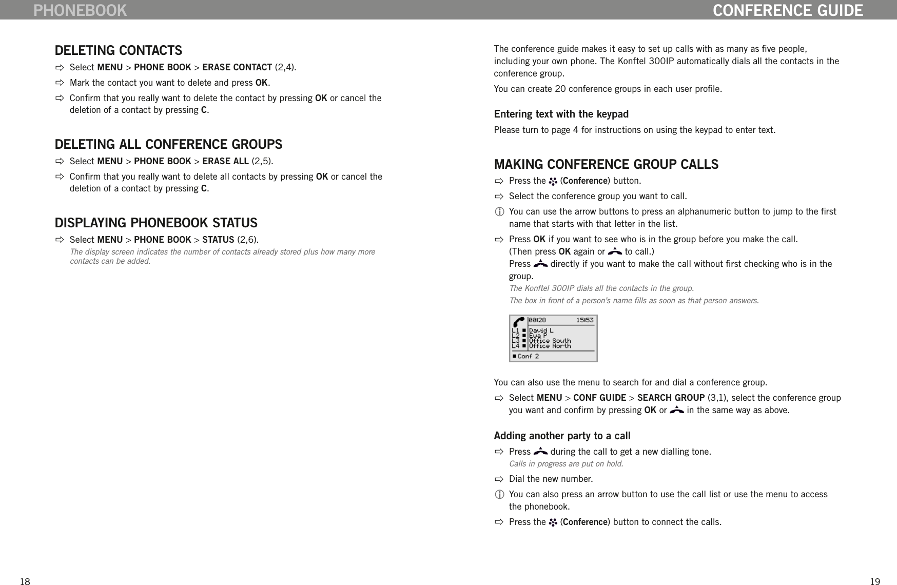 1819DELETING CONTACTS  Select MENU > PHONE BOOK > ERASE CONTACT (2,4).  Mark the contact you want to delete and press OK.    Conrm that you really want to delete the contact by pressing OK or cancel the deletion of a contact by pressing C. DELETING ALL CONFERENCE GROUPS  Select MENU > PHONE BOOK > ERASE ALL (2,5).  Conrm that you really want to delete all contacts by pressing OK or cancel the deletion of a contact by pressing C. DISPLAYING PHONEBOOK STATUS  Select MENU > PHONE BOOK > STATUS (2,6).The display screen indicates the number of contacts already stored plus how many more contacts can be added. PHONEBOOKThe conference guide makes it easy to set up calls with as many as ve people, including your own phone. The Konftel 300IP automatically dials all the contacts in the conference group. You can create 20 conference groups in each user prole.Entering text with the keypadPlease turn to page 4 for instructions on using the keypad to enter text. MAKING CONFERENCE GROUP CALLS  Press the   (Conference) button.  Select the conference group you want to call. You can use the arrow buttons to press an alphanumeric button to jump to the rst name that starts with that letter in the list.  Press OK if you want to see who is in the group before you make the call.  (Then press OK again or   to call.) Press   directly if you want to make the call without rst checking who is in the group. The Konftel 300IP dials all the contacts in the group.The box in front of a person&rsquo;s name lls as soon as that person answers.You can also use the menu to search for and dial a conference group.   Select MENU > CONF GUIDE > SEARCH GROUP (3,1), select the conference group you want and conrm by pressing OK or   in the same way as above.Adding another party to a call  Press   during the call to get a new dialling tone.Calls in progress are put on hold.  Dial the new number.  You can also press an arrow button to use the call list or use the menu to access the phonebook.  Press the   (Conference) button to connect the calls.CONFERENCE GUIDE