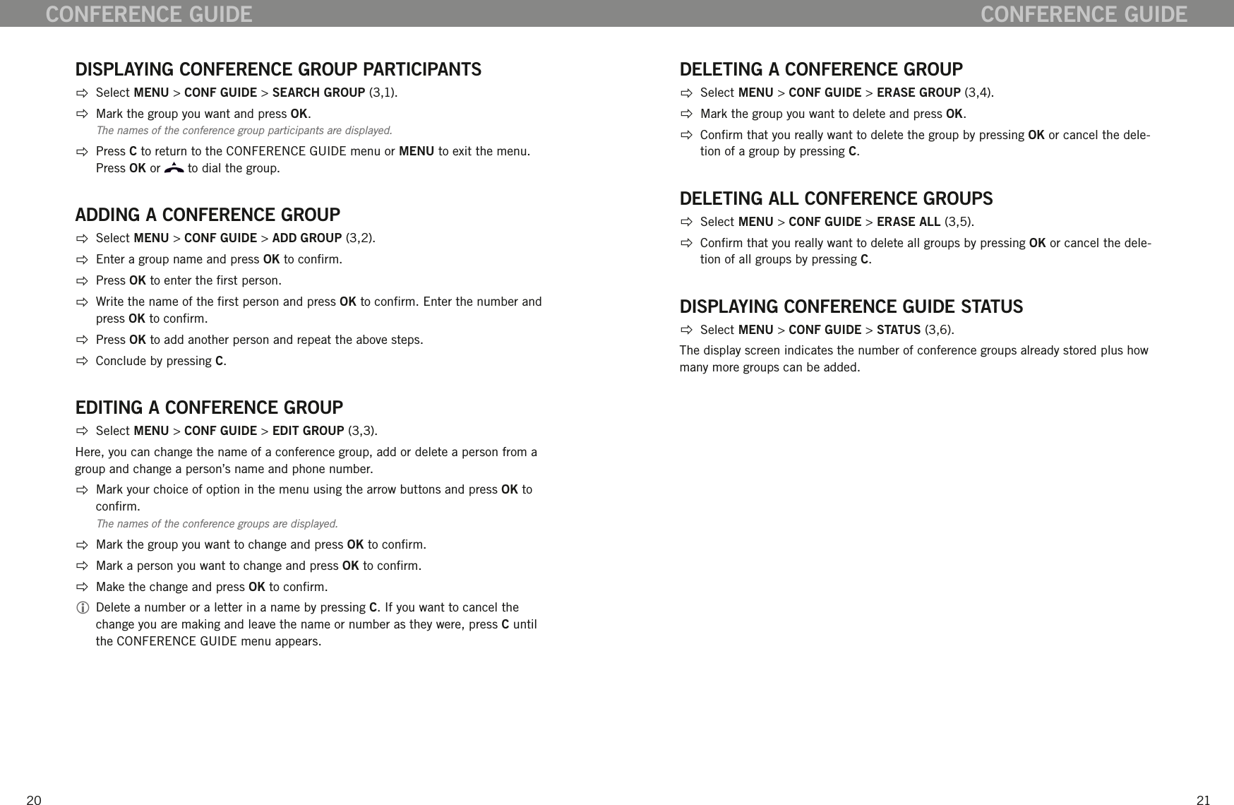 2021CONFERENCE GUIDEDISPLAYING CONFERENCE GROUP PARTICIPANTS  Select MENU > CONF GUIDE > SEARCH GROUP (3,1).  Mark the group you want and press OK. The names of the conference group participants are displayed.   Press C to return to the CONFERENCE GUIDE menu or MENU to exit the menu. Press OK or   to dial the group.ADDING A CONFERENCE GROUP  Select MENU > CONF GUIDE > ADD GROUP (3,2).   Enter a group name and press OK to conrm.   Press OK to enter the rst person.   Write the name of the rst person and press OK to conrm. Enter the number and press OK to conrm.  Press OK to add another person and repeat the above steps.   Conclude by pressing C.EDITING A CONFERENCE GROUP  Select MENU > CONF GUIDE > EDIT GROUP (3,3).Here, you can change the name of a conference group, add or delete a person from a group and change a person&rsquo;s name and phone number.    Mark your choice of option in the menu using the arrow buttons and press OK to conrm. The names of the conference groups are displayed.   Mark the group you want to change and press OK to conrm.  Mark a person you want to change and press OK to conrm.  Make the change and press OK to conrm.  Delete a number or a letter in a name by pressing C. If you want to cancel the change you are making and leave the name or number as they were, press C until the CONFERENCE GUIDE menu appears. DELETING A CONFERENCE GROUP  Select MENU > CONF GUIDE > ERASE GROUP (3,4).  Mark the group you want to delete and press OK.    Conrm that you really want to delete the group by pressing OK or cancel the dele-tion of a group by pressing C. DELETING ALL CONFERENCE GROUPS  Select MENU > CONF GUIDE > ERASE ALL (3,5).  Conrm that you really want to delete all groups by pressing OK or cancel the dele-tion of all groups by pressing C. DISPLAYING CONFERENCE GUIDE STATUS  Select MENU > CONF GUIDE > STATUS (3,6).The display screen indicates the number of conference groups already stored plus how many more groups can be added. CONFERENCE GUIDE
