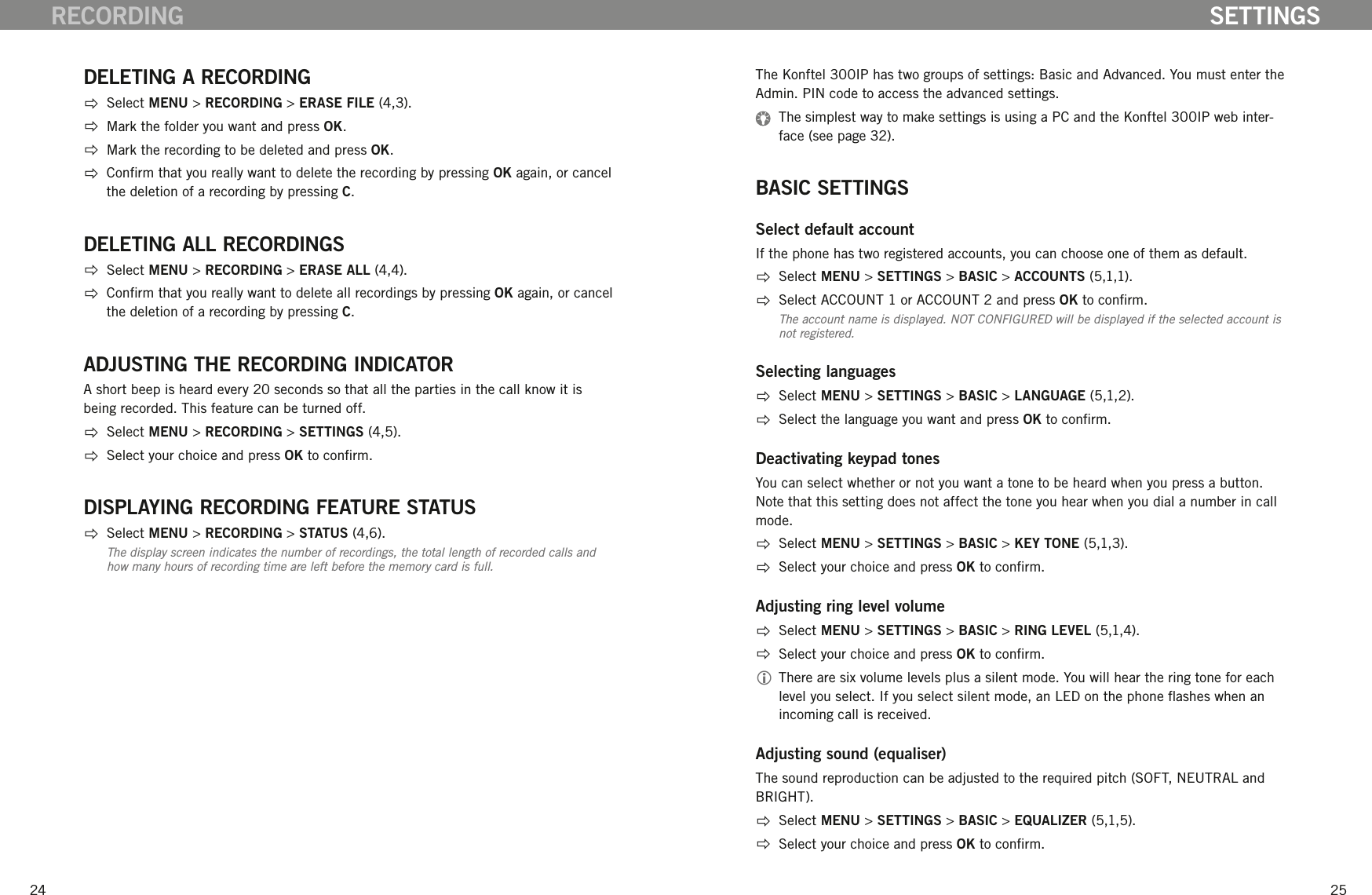 2425DELETING A RECORDING  Select MENU > RECORDING > ERASE FILE (4,3).  Mark the folder you want and press OK.  Mark the recording to be deleted and press OK.  Conrm that you really want to delete the recording by pressing OK again, or cancel the deletion of a recording by pressing C.DELETING ALL RECORDINGS  Select MENU > RECORDING > ERASE ALL (4,4).  Conrm that you really want to delete all recordings by pressing OK again, or cancel the deletion of a recording by pressing C.ADJUSTING THE RECORDING INDICATORA short beep is heard every 20 seconds so that all the parties in the call know it is being recorded. This feature can be turned off.  Select MENU > RECORDING > SETTINGS (4,5).  Select your choice and press OK to conrm.DISPLAYING RECORDING FEATURE STATUS  Select MENU > RECORDING > STATUS (4,6).The display screen indicates the number of recordings, the total length of recorded calls and how many hours of recording time are left before the memory card is full.RECORDINGThe Konftel 300IP has two groups of settings: Basic and Advanced. You must enter the Admin. PIN code to access the advanced settings.   The simplest way to make settings is using a PC and the Konftel 300IP web inter-face (see page 32).BASIC SETTINGSSelect default accountIf the phone has two registered accounts, you can choose one of them as default.  Select MENU > SETTINGS > BASIC > ACCOUNTS (5,1,1).  Select ACCOUNT 1 or ACCOUNT 2 and press OK to conrm.The account name is displayed. NOT CONFIGURED will be displayed if the selected account is not registered. Selecting languages  Select MENU > SETTINGS > BASIC > LANGUAGE (5,1,2).  Select the language you want and press OK to conrm.Deactivating keypad tonesYou can select whether or not you want a tone to be heard when you press a button. Note that this setting does not affect the tone you hear when you dial a number in call mode.   Select MENU > SETTINGS > BASIC > KEY TONE (5,1,3).  Select your choice and press OK to conrm.Adjusting ring level volume  Select MENU > SETTINGS > BASIC > RING LEVEL (5,1,4).  Select your choice and press OK to conrm. There are six volume levels plus a silent mode. You will hear the ring tone for each level you select. If you select silent mode, an LED on the phone ashes when an incoming call is received. Adjusting sound (equaliser)The sound reproduction can be adjusted to the required pitch (SOFT, NEUTRAL and BRIGHT).   Select MENU > SETTINGS > BASIC > EQUALIZER (5,1,5).  Select your choice and press OK to conrm.SETTINGS