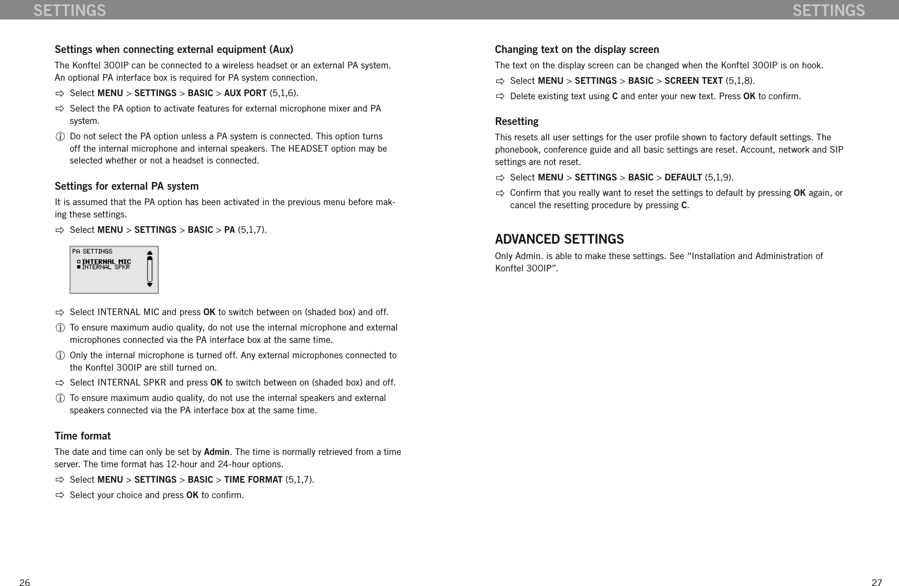 2627SETTINGSSettings when connecting external equipment (Aux)The Konftel 300IP can be connected to a wireless headset or an external PA system. An optional PA interface box is required for PA system connection.  Select MENU > SETTINGS > BASIC > AUX PORT (5,1,6).  Select the PA option to activate features for external microphone mixer and PA system.  Do not select the PA option unless a PA system is connected. This option turns off the internal microphone and internal speakers. The HEADSET option may be selected whether or not a headset is connected. Settings for external PA systemIt is assumed that the PA option has been activated in the previous menu before mak-ing these settings.   Select MENU > SETTINGS > BASIC > PA (5,1,7).  Select INTERNAL MIC and press OK to switch between on (shaded box) and off.  To ensure maximum audio quality, do not use the internal microphone and external microphones connected via the PA interface box at the same time. Only the internal microphone is turned off. Any external microphones connected to the Konftel 300IP are still turned on.  Select INTERNAL SPKR and press OK to switch between on (shaded box) and off.  To ensure maximum audio quality, do not use the internal speakers and external speakers connected via the PA interface box at the same time. Time formatThe date and time can only be set by Admin. The time is normally retrieved from a time server. The time format has 12-hour and 24-hour options.  Select MENU > SETTINGS > BASIC > TIME FORMAT (5,1,7).  Select your choice and press OK to conrm.Changing text on the display screenThe text on the display screen can be changed when the Konftel 300IP is on hook.   Select MENU > SETTINGS > BASIC > SCREEN TEXT (5,1,8).  Delete existing text using C and enter your new text. Press OK to conrm.ResettingThis resets all user settings for the user prole shown to factory default settings. The phonebook, conference guide and all basic settings are reset. Account, network and SIP settings are not reset.  Select MENU > SETTINGS > BASIC > DEFAULT (5,1,9).  Conrm that you really want to reset the settings to default by pressing OK again, or cancel the resetting procedure by pressing C.ADVANCED SETTINGSOnly Admin. is able to make these settings. See &ldquo;Installation and Administration of Konftel 300IP&rdquo;. SETTINGS