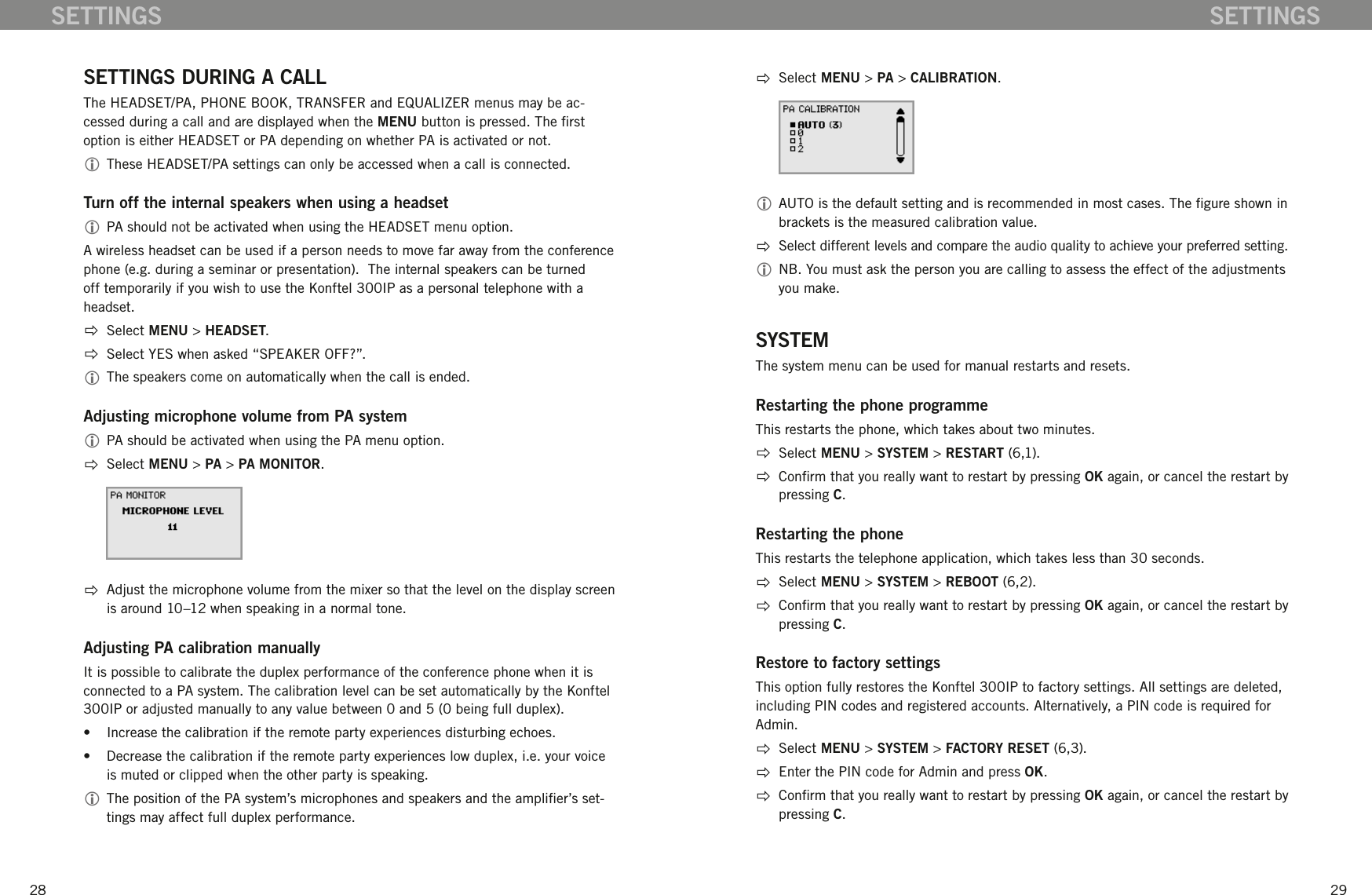 2829SETTINGSSETTINGS DURING A CALLThe HEADSET/PA, PHONE BOOK, TRANSFER and EQUALIZER menus may be ac-cessed during a call and are displayed when the MENU button is pressed. The rst option is either HEADSET or PA depending on whether PA is activated or not.  These HEADSET/PA settings can only be accessed when a call is connected. Turn off the internal speakers when using a headset PA should not be activated when using the HEADSET menu option.  A wireless headset can be used if a person needs to move far away from the conference phone (e.g. during a seminar or presentation).  The internal speakers can be turned off temporarily if you wish to use the Konftel 300IP as a personal telephone with a headset.   Select MENU > HEADSET.  Select YES when asked &ldquo;SPEAKER OFF?&rdquo;. The speakers come on automatically when the call is ended.Adjusting microphone volume from PA system PA should be activated when using the PA menu option.    Select MENU > PA > PA MONITOR.  Adjust the microphone volume from the mixer so that the level on the display screen is around 10&ndash;12 when speaking in a normal tone.Adjusting PA calibration manuallyIt is possible to calibrate the duplex performance of the conference phone when it is connected to a PA system. The calibration level can be set automatically by the Konftel 300IP or adjusted manually to any value between 0 and 5 (0 being full duplex). &bull;  Increase the calibration if the remote party experiences disturbing echoes. &bull;  Decrease the calibration if the remote party experiences low duplex, i.e. your voice is muted or clipped when the other party is speaking. The position of the PA system&rsquo;s microphones and speakers and the amplier&rsquo;s set-tings may affect full duplex performance.   Select MENU > PA > CALIBRATION. AUTO is the default setting and is recommended in most cases. The gure shown in brackets is the measured calibration value.  Select different levels and compare the audio quality to achieve your preferred setting.  NB. You must ask the person you are calling to assess the effect of the adjustments you make.SYSTEMThe system menu can be used for manual restarts and resets.Restarting the phone programmeThis restarts the phone, which takes about two minutes.   Select MENU > SYSTEM > RESTART (6,1).  Conrm that you really want to restart by pressing OK again, or cancel the restart by pressing C.Restarting the phoneThis restarts the telephone application, which takes less than 30 seconds.   Select MENU > SYSTEM > REBOOT (6,2).  Conrm that you really want to restart by pressing OK again, or cancel the restart by pressing C.Restore to factory settingsThis option fully restores the Konftel 300IP to factory settings. All settings are deleted, including PIN codes and registered accounts. Alternatively, a PIN code is required for Admin.   Select MENU > SYSTEM > FACTORY RESET (6,3).  Enter the PIN code for Admin and press OK.  Conrm that you really want to restart by pressing OK again, or cancel the restart by pressing C.SETTINGS