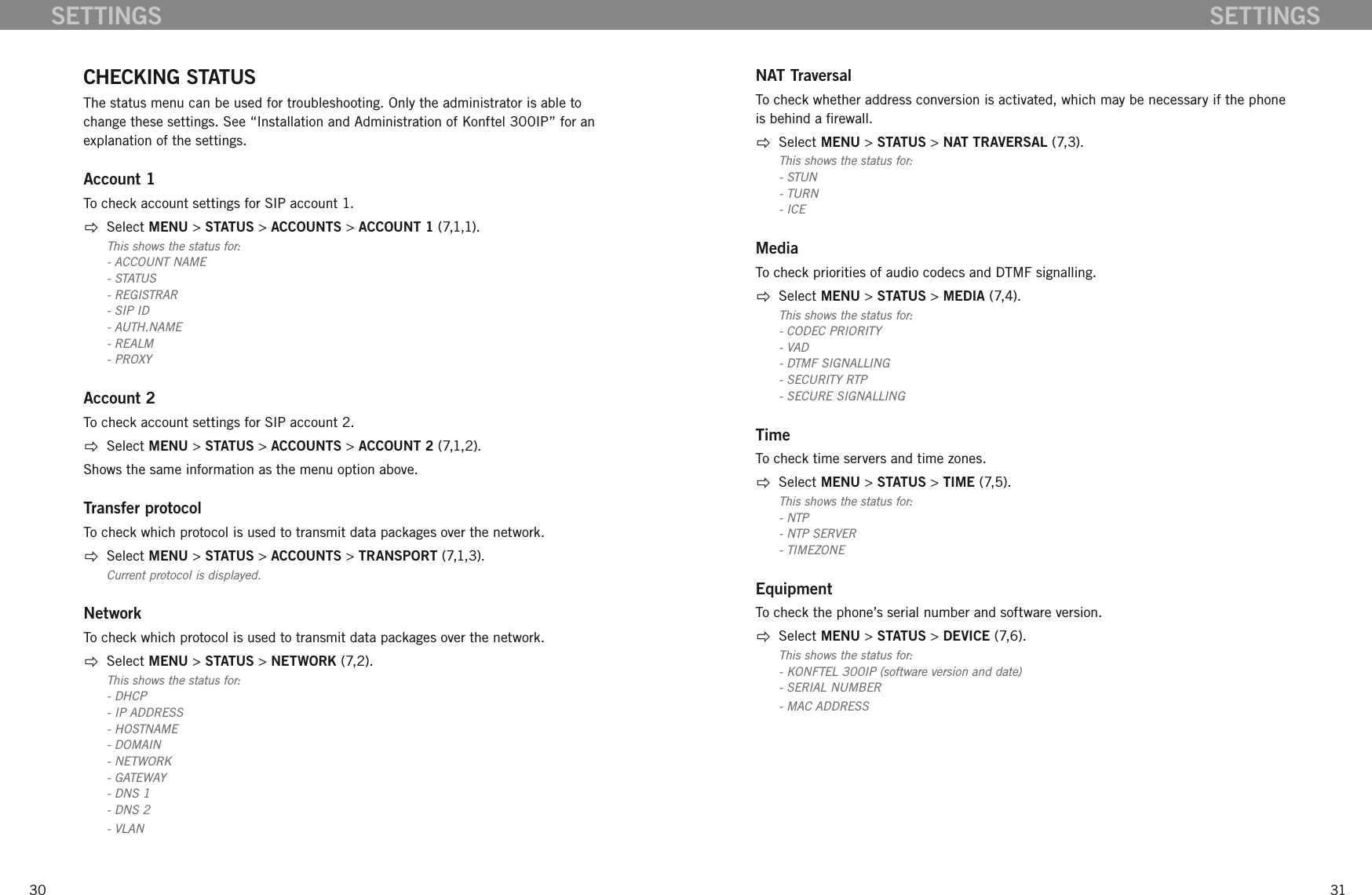 3031SETTINGS SETTINGSCHECKING STATUSThe status menu can be used for troubleshooting. Only the administrator is able to change these settings. See &ldquo;Installation and Administration of Konftel 300IP&rdquo; for an explanation of the settings.Account 1To check account settings for SIP account 1.  Select MENU > STATUS > ACCOUNTS > ACCOUNT 1 (7,1,1).This shows the status for:- ACCOUNT NAME- STATUS- REGISTRAR- SIP ID- AUTH.NAME- REALM- PROXYAccount 2To check account settings for SIP account 2.  Select MENU > STATUS > ACCOUNTS > ACCOUNT 2 (7,1,2).Shows the same information as the menu option above.Transfer protocolTo check which protocol is used to transmit data packages over the network.  Select MENU > STATUS > ACCOUNTS > TRANSPORT (7,1,3).Current protocol is displayed.NetworkTo check which protocol is used to transmit data packages over the network.  Select MENU > STATUS > NETWORK (7,2).This shows the status for:- DHCP- IP ADDRESS- HOSTNAME- DOMAIN- NETWORK- GATEWAY- DNS 1- DNS 2- VLANNAT TraversalTo check whether address conversion is activated, which may be necessary if the phone is behind a rewall.  Select MENU > STATUS > NAT TRAVERSAL (7,3).This shows the status for:- STUN- TURN- ICEMediaTo check priorities of audio codecs and DTMF signalling.  Select MENU > STATUS > MEDIA (7,4).This shows the status for:- CODEC PRIORITY- VAD- DTMF SIGNALLING- SECURITY RTP- SECURE SIGNALLINGTimeTo check time servers and time zones.  Select MENU > STATUS > TIME (7,5).This shows the status for:- NTP- NTP SERVER - TIMEZONEEquipmentTo check the phone&rsquo;s serial number and software version.   Select MENU > STATUS > DEVICE (7,6).This shows the status for:- KONFTEL 300IP (software version and date)- SERIAL NUMBER- MAC ADDRESS