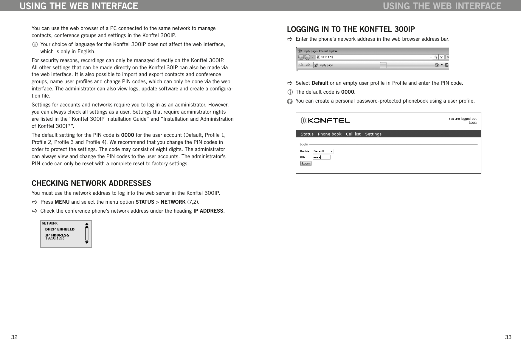 3233You can use the web browser of a PC connected to the same network to manage contacts, conference groups and settings in the Konftel 300IP.  Your choice of language for the Konftel 300IP does not affect the web interface, which is only in English. For security reasons, recordings can only be managed directly on the Konftel 300IP. All other settings that can be made directly on the Konftel 30IP can also be made via the web interface. It is also possible to import and export contacts and conference groups, name user proles and change PIN codes, which can only be done via the web interface. The administrator can also view logs, update software and create a congura-tion le.Settings for accounts and networks require you to log in as an administrator. However, you can always check all settings as a user. Settings that require administrator rights are listed in the &ldquo;Konftel 300IP Installation Guide&rdquo; and &ldquo;Installation and Administration of Konftel 300IP&rdquo;.The default setting for the PIN code is 0000 for the user account (Default, Prole 1, Prole 2, Prole 3 and Prole 4). We recommend that you change the PIN codes in order to protect the settings. The code may consist of eight digits. The administrator can always view and change the PIN codes to the user accounts. The administrator&rsquo;s PIN code can only be reset with a complete reset to factory settings. CHECKING NETWORK ADDRESSESYou must use the network address to log into the web server in the Konftel 300IP.  Press MENU and select the menu option STATUS > NETWORK (7,2).  Check the conference phone&rsquo;s network address under the heading IP ADDRESS.USING THE WEB INTERFACELOGGING IN TO THE KONFTEL 300IP  Enter the phone&rsquo;s network address in the web browser address bar.  Select Default or an empty user prole in Prole and enter the PIN code.  The default code is 0000.  You can create a personal password-protected phonebook using a user prole. USING THE WEB INTERFACE