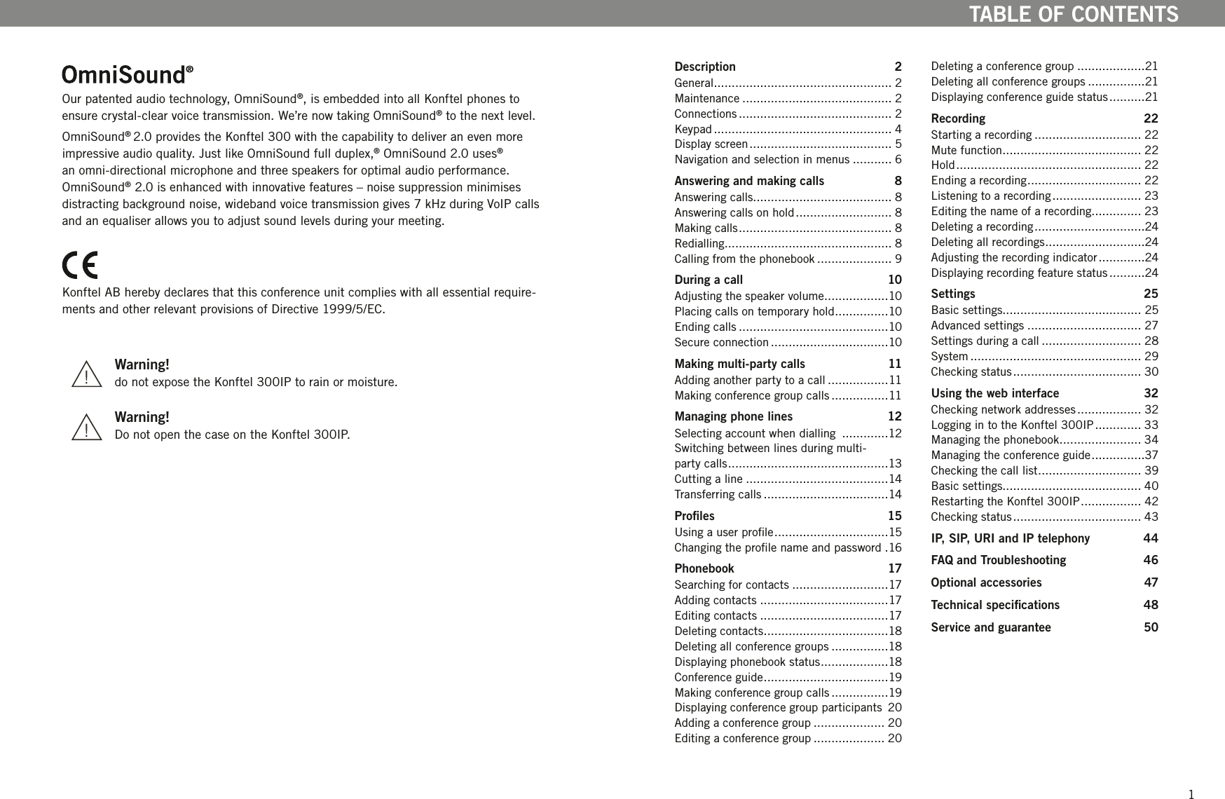 21TABLE OF CONTENTSOur patented audio technology, OmniSound&reg;, is embedded into all Konftel phones to ensure crystal-clear voice transmission. We&rsquo;re now taking OmniSound&reg; to the next level. OmniSound&reg; 2.0 provides the Konftel 300 with the capability to deliver an even more impressive audio quality. Just like OmniSound full duplex,&reg; OmniSound 2.0 uses&reg; an omni-directional microphone and three speakers for optimal audio performance. OmniSound&reg; 2.0 is enhanced with innovative features &ndash; noise suppression minimises distracting background noise, wideband voice transmission gives 7 kHz during VoIP calls and an equaliser allows you to adjust sound levels during your meeting.Konftel AB hereby declares that this conference unit complies with all essential require-ments and other relevant provisions of Directive 1999/5/EC.   Warning!  do not expose the Konftel 300IP to rain or moisture.  Warning!  Do not open the case on the Konftel 300IP.Description  2General .................................................. 2Maintenance .......................................... 2Connections ........................................... 2Keypad .................................................. 4Display screen ........................................ 5Navigation and selection in menus ........... 6Answering and making calls  8Answering calls....................................... 8Answering calls on hold ........................... 8Making calls ........................................... 8Redialling............................................... 8Calling from the phonebook ..................... 9During a call  10Adjusting the speaker volume ..................10Placing calls on temporary hold ...............10Ending calls ..........................................10Secure connection .................................10Making multi-party calls  11Adding another party to a call .................11Making conference group calls ................11Managing phone lines  12Selecting account when dialling  .............12Switching between lines during multi- party calls .............................................13Cutting a line ........................................14Transferring calls ...................................14Proles  15Using a user prole ................................15Changing the prole name and password .16Phonebook  17Searching for contacts ...........................17Adding contacts ....................................17Editing contacts ....................................17Deleting contacts ...................................18Deleting all conference groups ................18Displaying phonebook status ...................18Conference guide ...................................19Making conference group calls ................19Displaying conference group participants  20Adding a conference group .................... 20Editing a conference group .................... 20Deleting a conference group ...................21Deleting all conference groups ................21Displaying conference guide status ..........21Recording  22Starting a recording .............................. 22Mute function ....................................... 22Hold .................................................... 22Ending a recording ................................ 22Listening to a recording ......................... 23Editing the name of a recording.............. 23Deleting a recording ...............................24Deleting all recordings ............................24Adjusting the recording indicator .............24Displaying recording feature status ..........24Settings  25Basic settings....................................... 25Advanced settings ................................ 27Settings during a call ............................ 28System ................................................ 29Checking status .................................... 30Using the web interface  32Checking network addresses .................. 32Logging in to the Konftel 300IP ............. 33Managing the phonebook ....................... 34Managing the conference guide ...............37Checking the call list ............................. 39Basic settings....................................... 40Restarting the Konftel 300IP ................. 42Checking status .................................... 43IP, SIP, URI and IP telephony  44FAQ and Troubleshooting  46Optional accessories  47Technical specications  48Service and guarantee  50