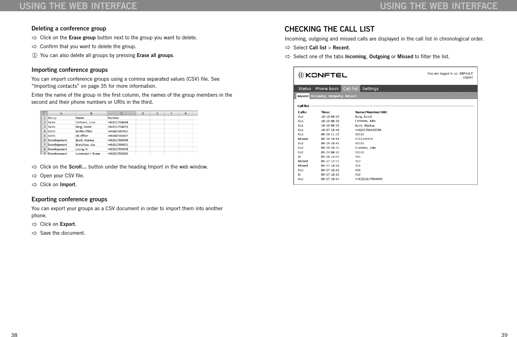 3839Deleting a conference group  Click on the Erase group button next to the group you want to delete.  Conrm that you want to delete the group.  You can also delete all groups by pressing Erase all groups. Importing conference groupsYou can import conference groups using a comma separated values (CSV) le. See &ldquo;Importing contacts&rdquo; on page 35 for more information. Enter the name of the group in the rst column, the names of the group members in the second and their phone numbers or URIs in the third.   Click on the Scroll&hellip; button under the heading Import in the web window.  Open your CSV le.  Click on Import.Exporting conference groupsYou can export your groups as a CSV document in order to import them into another phone.  Click on Export.   Save the document.USING THE WEB INTERFACECHECKING THE CALL LISTIncoming, outgoing and missed calls are displayed in the call list in chronological order.   Select Call list > Recent.  Select one of the tabs Incoming, Outgoing or Missed to lter the list. USING THE WEB INTERFACE