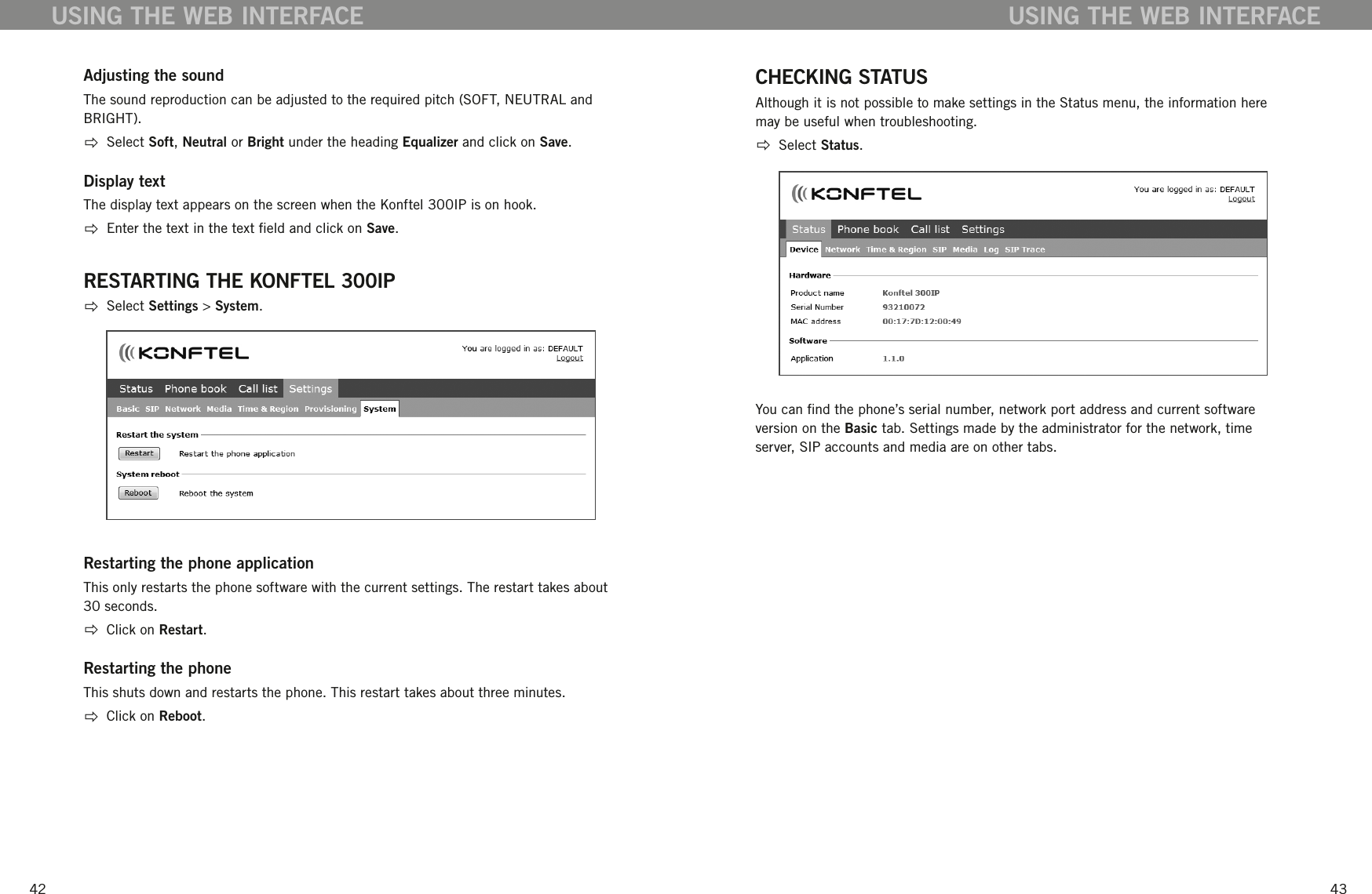 4243Adjusting the soundThe sound reproduction can be adjusted to the required pitch (SOFT, NEUTRAL and BRIGHT).   Select Soft, Neutral or Bright under the heading Equalizer and click on Save.Display textThe display text appears on the screen when the Konftel 300IP is on hook.   Enter the text in the text eld and click on Save.RESTARTING THE KONFTEL 300IP  Select Settings > System.Restarting the phone applicationThis only restarts the phone software with the current settings. The restart takes about 30 seconds.  Click on Restart.Restarting the phoneThis shuts down and restarts the phone. This restart takes about three minutes.   Click on Reboot.USING THE WEB INTERFACECHECKING STATUSAlthough it is not possible to make settings in the Status menu, the information here may be useful when troubleshooting.  Select Status.You can nd the phone&rsquo;s serial number, network port address and current software version on the Basic tab. Settings made by the administrator for the network, time server, SIP accounts and media are on other tabs. USING THE WEB INTERFACE