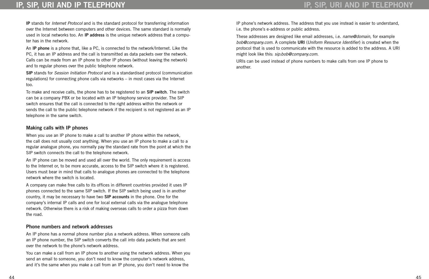 4445IP stands for Internet Protocol and is the standard protocol for transferring information over the Internet between computers and other devices. The same standard is normally used in local networks too. An IP address is the unique network address that a compu-ter has in the network. An IP phone is a phone that, like a PC, is connected to the network/Internet. Like the PC, it has an IP address and the call is transmitted as data packets over the network. Calls can be made from an IP phone to other IP phones (without leaving the network) and to regular phones over the public telephone network.  SIP stands for Session Initiation Protocol and is a standardised protocol (communication regulations) for connecting phone calls via networks &ndash; in most cases via the Internet too. To make and receive calls, the phone has to be registered to an SIP switch. The switch can be a company PBX or be located with an IP telephony service provider. The SIP switch ensures that the call is connected to the right address within the network or sends the call to the public telephone network if the recipient is not registered as an IP telephone in the same switch. Making calls with IP phonesWhen you use an IP phone to make a call to another IP phone within the network, the call does not usually cost anything. When you use an IP phone to make a call to a regular analogue phone, you normally pay the standard rate from the point at which the SIP switch connects the call to the telephone network. An IP phone can be moved and used all over the world. The only requirement is access to the Internet or, to be more accurate, access to the SIP switch where it is registered. Users must bear in mind that calls to analogue phones are connected to the telephone network where the switch is located. A company can make free calls to its ofces in different countries provided it uses IP phones connected to the same SIP switch. If the SIP switch being used is in another country, it may be necessary to have two SIP accounts in the phone. One for the company&rsquo;s internal IP calls and one for local external calls via the analogue telephone network. Otherwise there is a risk of making overseas calls to order a pizza from down the road.Phone numbers and network addressesAn IP phone has a normal phone number plus a network address. When someone calls an IP phone number, the SIP switch converts the call into data packets that are sent over the network to the phone&rsquo;s network address. You can make a call from an IP phone to another using the network address. When you send an email to someone, you don&rsquo;t need to know the computer&rsquo;s network address, and it&rsquo;s the same when you make a call from an IP phone, you don&rsquo;t need to know the IP, SIP, URI AND IP TELEPHONYIP phone&rsquo;s network address. The address that you use instead is easier to understand, i.e. the phone&rsquo;s e-address or public address. These addresses are designed like email addresses, i.e. name@domain, for example bob@company.com. A complete URI (Uniform Resource Identier) is created when the protocol that is used to communicate with the resource is added to the address. A URI might look like this: sip:bob@company.com. URIs can be used instead of phone numbers to make calls from one IP phone to another. IP, SIP, URI AND IP TELEPHONY