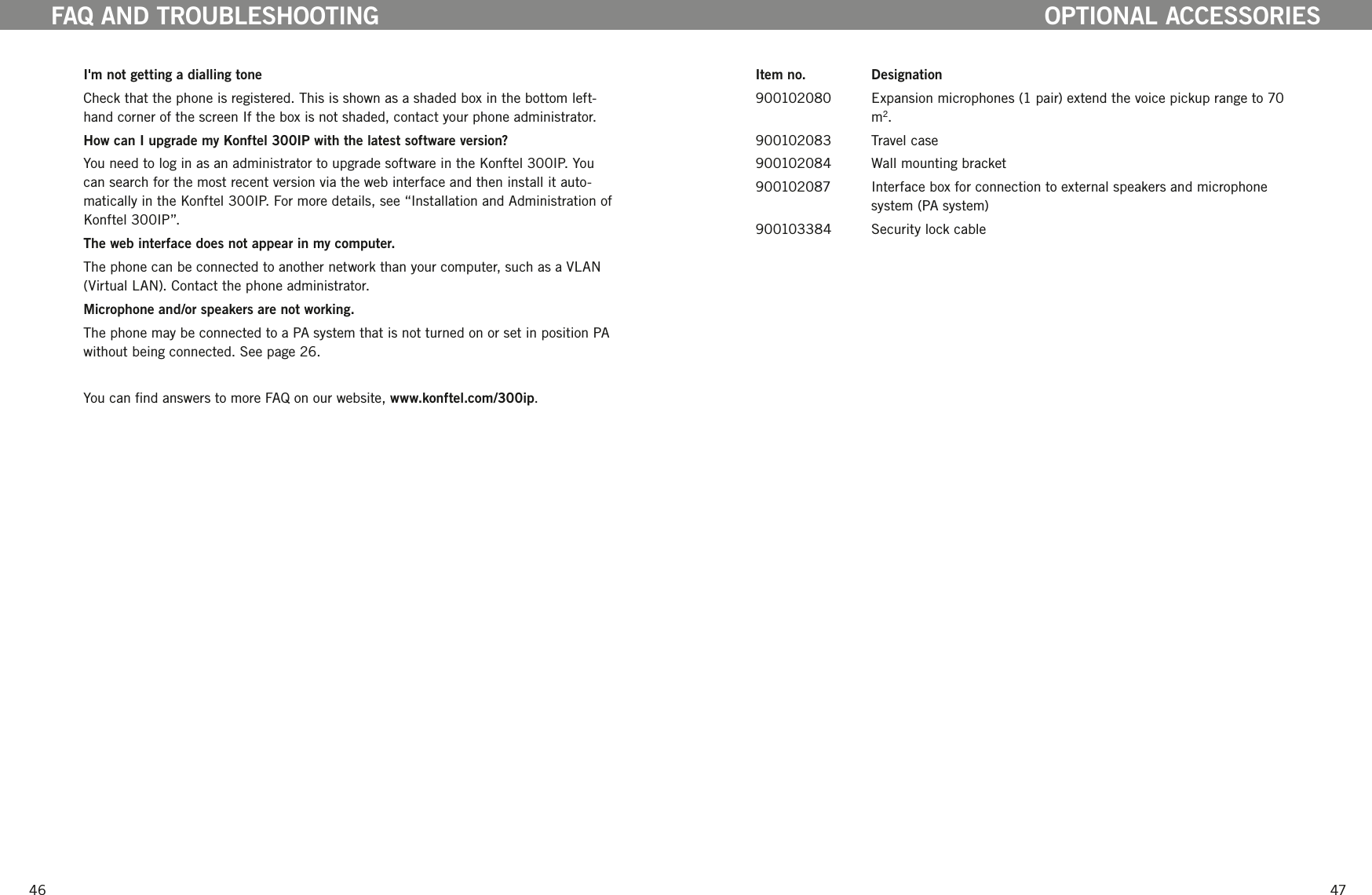 4647I'm not getting a dialling toneCheck that the phone is registered. This is shown as a shaded box in the bottom left-hand corner of the screen If the box is not shaded, contact your phone administrator. How can I upgrade my Konftel 300IP with the latest software version?You need to log in as an administrator to upgrade software in the Konftel 300IP. You can search for the most recent version via the web interface and then install it auto-matically in the Konftel 300IP. For more details, see &ldquo;Installation and Administration of Konftel 300IP&rdquo;.The web interface does not appear in my computer. The phone can be connected to another network than your computer, such as a VLAN (Virtual LAN). Contact the phone administrator. Microphone and/or speakers are not working. The phone may be connected to a PA system that is not turned on or set in position PA without being connected. See page 26.You can nd answers to more FAQ on our website, www.konftel.com/300ip.FAQ AND TROUBLESHOOTINGItem no.   Designation900102080  Expansion microphones (1 pair) extend the voice pickup range to 70 m2. 900102083  Travel case900102084  Wall mounting bracket900102087   Interface box for connection to external speakers and microphone system (PA system)900103384   Security lock cableOPTIONAL ACCESSORIES