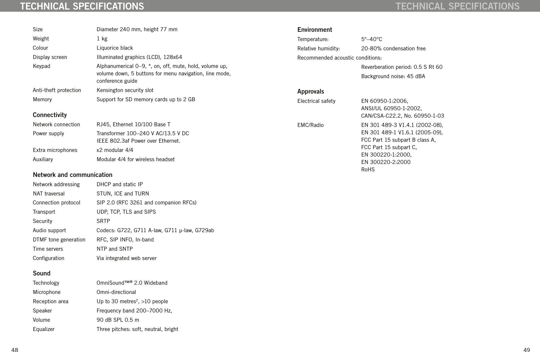 4849Size  Diameter 240 mm, height 77 mmWeight  1 kgColour  Liquorice blackDisplay screen  Illuminated graphics (LCD), 128x64Keypad  Alphanumerical 0&ndash;9, *, on, off, mute, hold, volume up, volume down, 5 buttons for menu navigation, line mode, conference guideAnti-theft protection   Kensington security slotMemory  Support for SD memory cards up to 2 GBConnectivityNetwork connection  RJ45, Ethernet 10/100 Base TPower supply  Transformer 100&ndash;240 V AC/13.5 V DC IEEE 802.3af Power over Ethernet.Extra microphones  x2 modular 4/4Auxiliary  Modular 4/4 for wireless headsetNetwork and communicationNetwork addressing  DHCP and static IPNAT traversal  STUN, ICE and TURNConnection protocol  SIP 2.0 (RFC 3261 and companion RFCs)Transport  UDP, TCP, TLS and SIPSSecurity  SRTPAudio support  Codecs: G722, G711 A-law, G711 &micro;-law, G729abDTMF tone generation  RFC, SIP INFO, In-bandTime servers  NTP and SNTPConguration  Via integrated web serverSoundTechnology  OmniSound&trade;&reg; 2.0 WidebandMicrophone  Omni-directionalReception area  Up to 30 metres2, >10 peopleSpeaker  Frequency band 200&ndash;7000 Hz, Volume  90 dB SPL 0.5 m Equalizer  Three pitches: soft, neutral, brightTECHNICAL SPECIFICATIONSEnvironmentTemperature:  5&deg;&ndash;40&deg;CRelative humidity:  20-80% condensation freeRecommended acoustic conditions:   Reverberation period: 0.5 S Rt 60  Background noise: 45 dBAApprovalsElectrical safety  EN 60950-1:2006,  ANSI/UL 60950-1-2002,  CAN/CSA-C22.2, No. 60950-1-03EMC/Radio  EN 301 489-3 V1.4.1 (2002-08),  EN 301 489-1 V1.6.1 (2005-09),  FCC Part 15 subpart B class A,  FCC Part 15 subpart C,  EN 300220-1:2000,  EN 300220-2:2000  RoHSTECHNICAL SPECIFICATIONS
