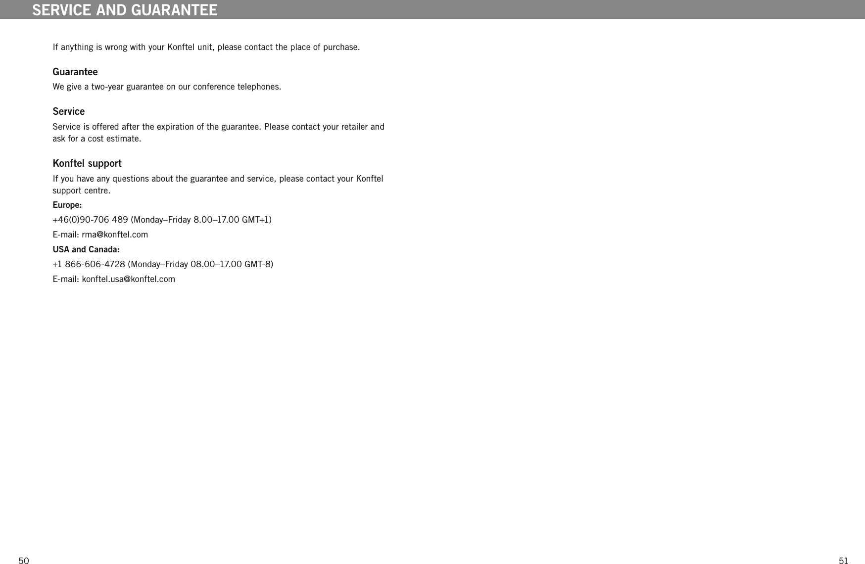5051If anything is wrong with your Konftel unit, please contact the place of purchase. GuaranteeWe give a two-year guarantee on our conference telephones. ServiceService is offered after the expiration of the guarantee. Please contact your retailer and ask for a cost estimate.Konftel support If you have any questions about the guarantee and service, please contact your Konftel support centre.Europe: +46(0)90-706 489 (Monday&ndash;Friday 8.00&ndash;17.00 GMT+1) E-mail: rma@konftel.comUSA and Canada:+1 866-606-4728 (Monday&ndash;Friday 08.00&ndash;17.00 GMT-8)E-mail: konftel.usa@konftel.comSERVICE AND GUARANTEE