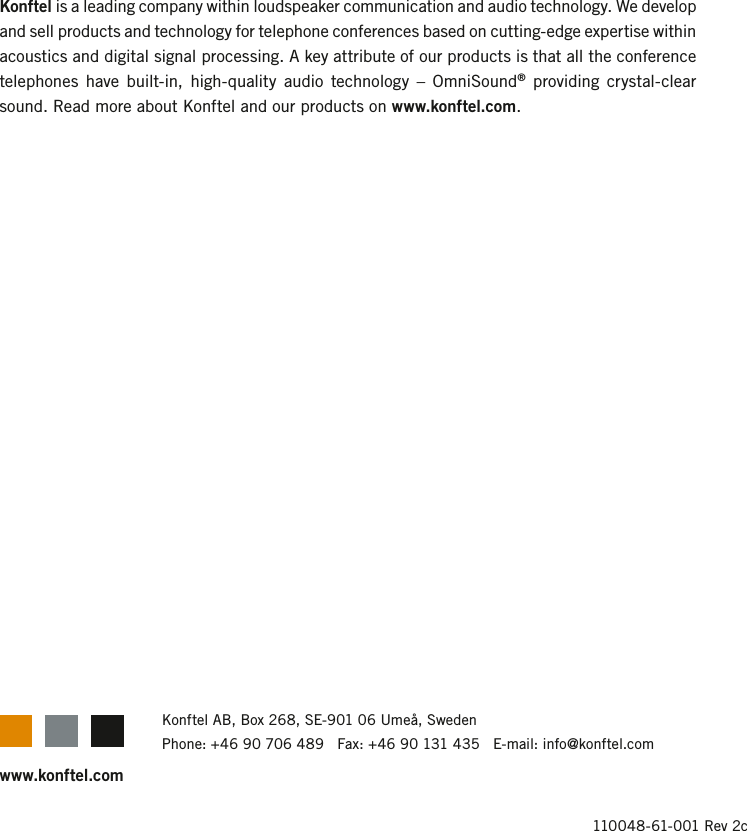 www.konftel.comKonftel is a leading company within loudspeaker communication and audio technology. We develop and sell products and technology for telephone conferences based on cutting-edge expertise within acoustics and digital signal processing. A key attribute of our products is that all the conference telephones  have built-in, high-quality  audio  technology  &ndash;  OmniSound&reg;  providing  crystal-clear sound. Read more about Konftel and our products on www.konftel.com.110048-61-001 Rev 2cKonftel AB, Box 268, SE-901 06 Ume&aring;, SwedenPhone: +46 90 706 489   Fax: +46 90 131 435   E-mail: info@konftel.com
