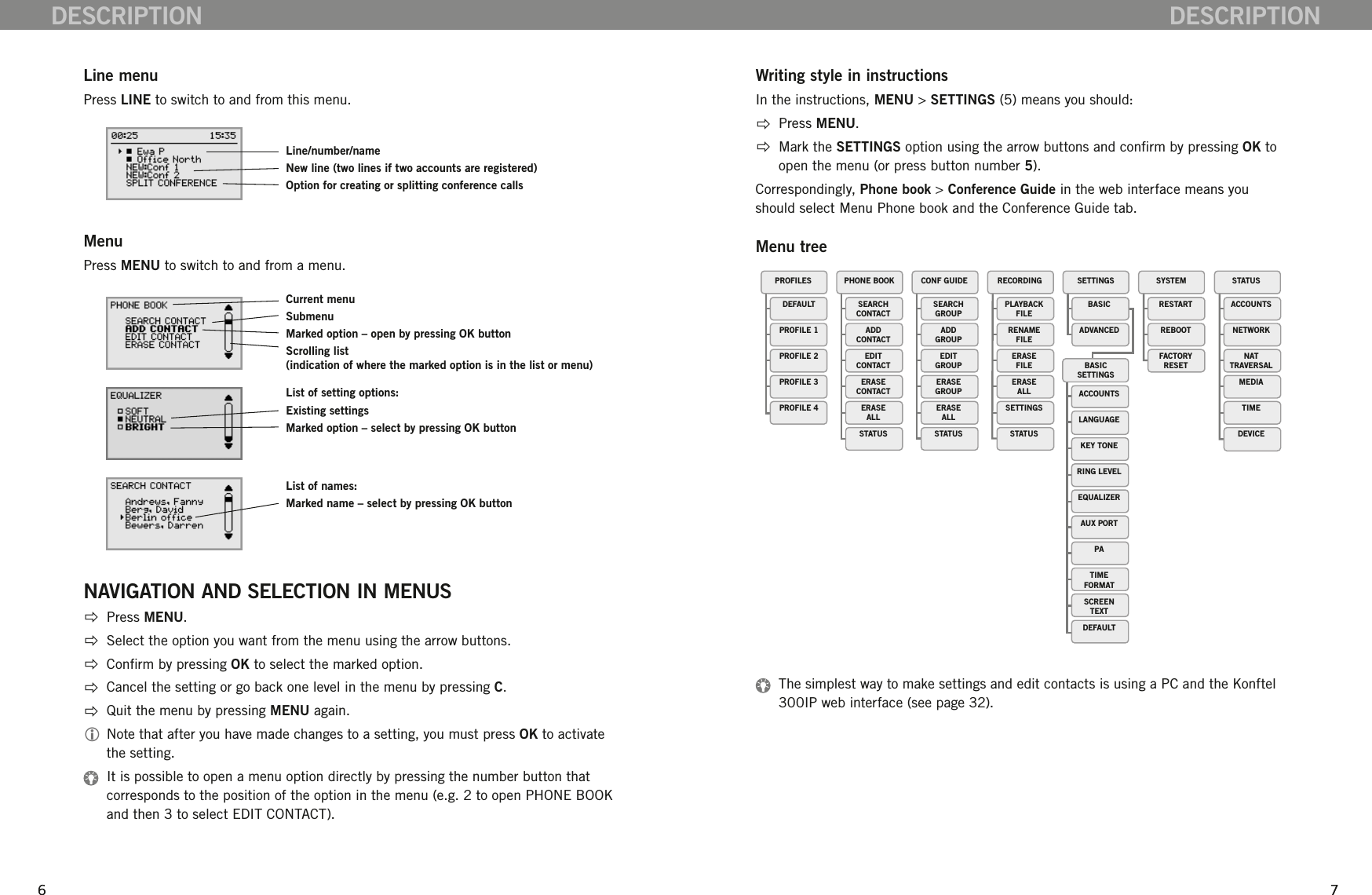 676 7Line menuPress LINE to switch to and from this menu.MenuPress MENU to switch to and from a menu.NAVIGATION AND SELECTION IN MENUS  Press MENU.   Select the option you want from the menu using the arrow buttons.  Conrm by pressing OK to select the marked option.  Cancel the setting or go back one level in the menu by pressing C.  Quit the menu by pressing MENU again.  Note that after you have made changes to a setting, you must press OK to activate the setting.   It is possible to open a menu option directly by pressing the number button that corresponds to the position of the option in the menu (e.g. 2 to open PHONE BOOK and then 3 to select EDIT CONTACT).DESCRIPTIONDESCRIPTIONWriting style in instructionsIn the instructions, MENU > SETTINGS (5) means you should:  Press MENU.  Mark the SETTINGS option using the arrow buttons and conrm by pressing OK to open the menu (or press button number 5).Correspondingly, Phone book > Conference Guide in the web interface means you should select Menu Phone book and the Conference Guide tab. Menu tree  The simplest way to make settings and edit contacts is using a PC and the Konftel 300IP web interface (see page 32).CONF GUIDEBASICSETTINGSSETTINGS SYSTEM STATUSRECORDINGDEFAULTPROFILE 1PROFILE 2PROFILE 3PROFILE 4PROFILES PHONE BOOKSEARCHCONTACTADDCONTACTEDITCONTACTERASECONTACTERASEALLSTATUSSEARCHGROUPADDGROUPEDITGROUPERASEGROUPERASEALLSTATUSPLAYBACKFILERENAMEFILEERASEFILEERASEALLSETTINGSSTATUSBASICADVANCEDRESTARTREBOOTFACTORYRESETACCOUNTSNETWORKNATTRAVERSALMEDIATIMEDEVICEACCOUNTSLANGUAGEKEY TONERING LEVELEQUALIZERAUX PORTPATIMEFORMATSCREENTEXTDEFAULTCurrent menuSubmenuMarked option &ndash; open by pressing OK buttonScrolling list (indication of where the marked option is in the list or menu)List of setting options:Existing settingsMarked option &ndash; select by pressing OK buttonList of names:Marked name &ndash; select by pressing OK buttonLine/number/nameNew line (two lines if two accounts are registered)Option for creating or splitting conference calls