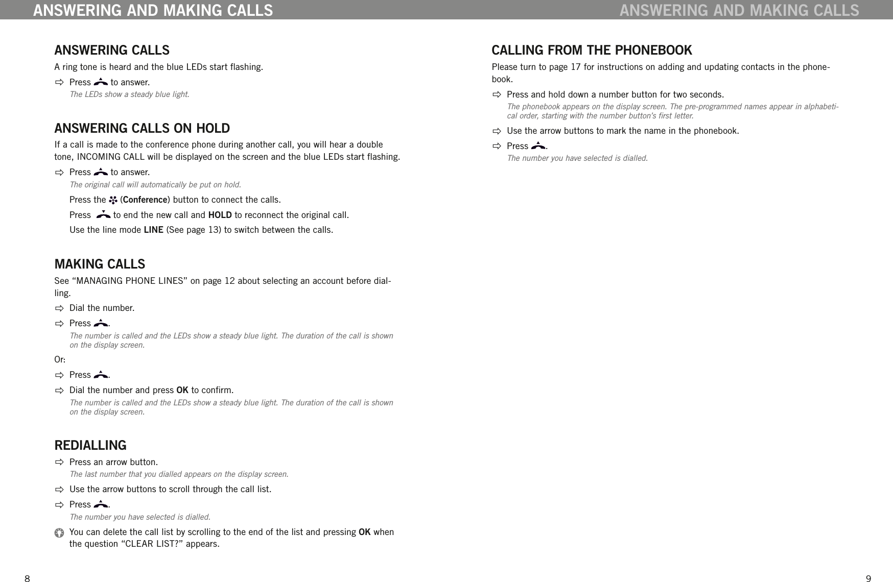 89ANSWERING CALLSA ring tone is heard and the blue LEDs start ashing.  Press   to answer. The LEDs show a steady blue light.ANSWERING CALLS ON HOLDIf a call is made to the conference phone during another call, you will hear a double tone, INCOMING CALL will be displayed on the screen and the blue LEDs start ashing.  Press   to answer. The original call will automatically be put on hold.  Press the   (Conference) button to connect the calls.   Press    to end the new call and HOLD to reconnect the original call.   Use the line mode LINE (See page 13) to switch between the calls. MAKING CALLSSee &ldquo;MANAGING PHONE LINES&rdquo; on page 12 about selecting an account before dial-ling.  Dial the number.  Press  . The number is called and the LEDs show a steady blue light. The duration of the call is shown on the display screen.Or:  Press  .   Dial the number and press OK to conrm.The number is called and the LEDs show a steady blue light. The duration of the call is shown on the display screen.REDIALLING  Press an arrow button. The last number that you dialled appears on the display screen.  Use the arrow buttons to scroll through the call list.  Press  .The number you have selected is dialled.   You can delete the call list by scrolling to the end of the list and pressing OK when the question &ldquo;CLEAR LIST?&rdquo; appears.ANSWERING AND MAKING CALLSCALLING FROM THE PHONEBOOKPlease turn to page 17 for instructions on adding and updating contacts in the phone-book.  Press and hold down a number button for two seconds. The phonebook appears on the display screen. The pre-programmed names appear in alphabeti-cal order, starting with the number button&rsquo;s rst letter.   Use the arrow buttons to mark the name in the phonebook.   Press  .The number you have selected is dialled.ANSWERING AND MAKING CALLS