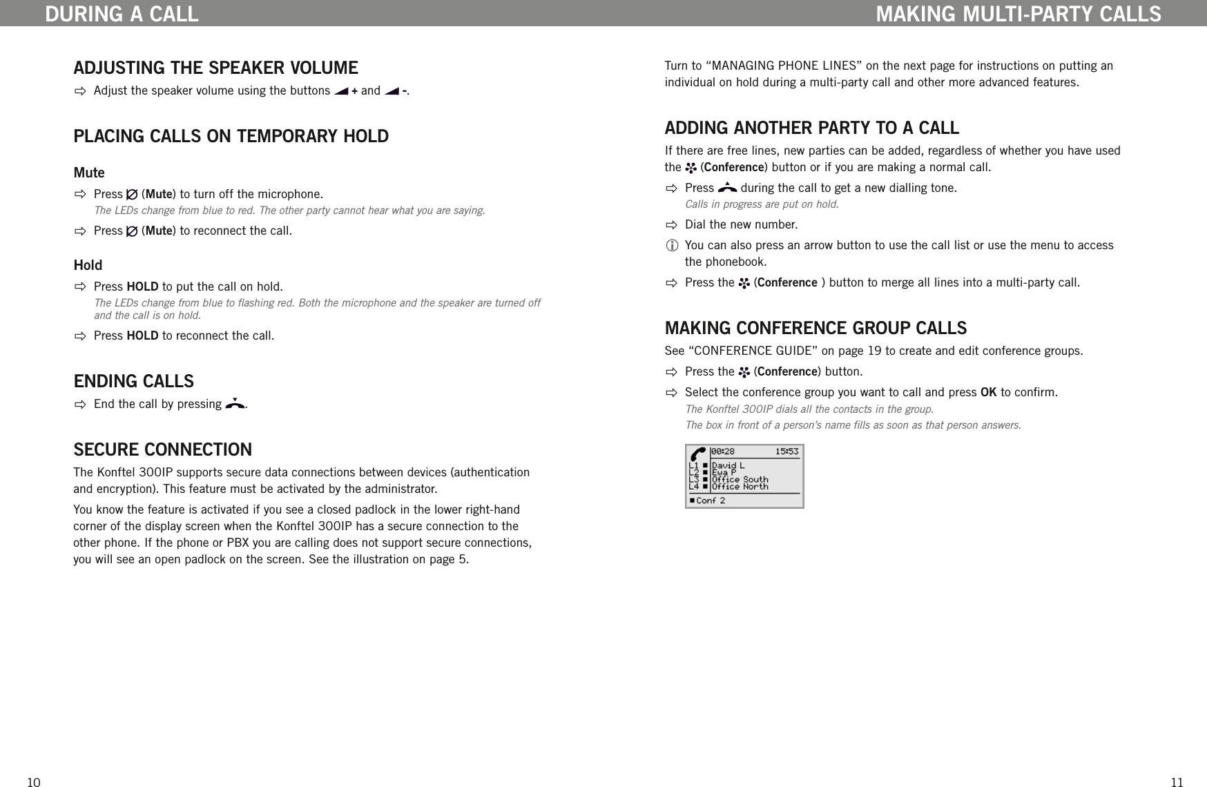 1011ADJUSTING THE SPEAKER VOLUME  Adjust the speaker volume using the buttons   and  . PLACING CALLS ON TEMPORARY HOLDMute  Press   (Mute) to turn off the microphone. The LEDs change from blue to red. The other party cannot hear what you are saying.   Press   (Mute) to reconnect the call.Hold  Press HOLD to put the call on hold. The LEDs change from blue to ashing red. Both the microphone and the speaker are turned off and the call is on hold.   Press HOLD to reconnect the call.ENDING CALLS  End the call by pressing  .SECURE CONNECTIONThe Konftel 300IP supports secure data connections between devices (authentication and encryption). This feature must be activated by the administrator. You know the feature is activated if you see a closed padlock in the lower right-hand corner of the display screen when the Konftel 300IP has a secure connection to the other phone. If the phone or PBX you are calling does not support secure connections, you will see an open padlock on the screen. See the illustration on page 5.DURING A CALLTurn to &ldquo;MANAGING PHONE LINES&rdquo; on the next page for instructions on putting an individual on hold during a multi-party call and other more advanced features.ADDING ANOTHER PARTY TO A CALLIf there are free lines, new parties can be added, regardless of whether you have used the   (Conference) button or if you are making a normal call.   Press   during the call to get a new dialling tone.Calls in progress are put on hold.  Dial the new number.  You can also press an arrow button to use the call list or use the menu to access the phonebook.  Press the   (Conference ) button to merge all lines into a multi-party call.MAKING CONFERENCE GROUP CALLSSee &ldquo;CONFERENCE GUIDE&rdquo; on page 19 to create and edit conference groups.  Press the   (Conference) button.  Select the conference group you want to call and press OK to conrm.The Konftel 300IP dials all the contacts in the group.The box in front of a person&rsquo;s name lls as soon as that person answers.MAKING MULTI-PARTY CALLS