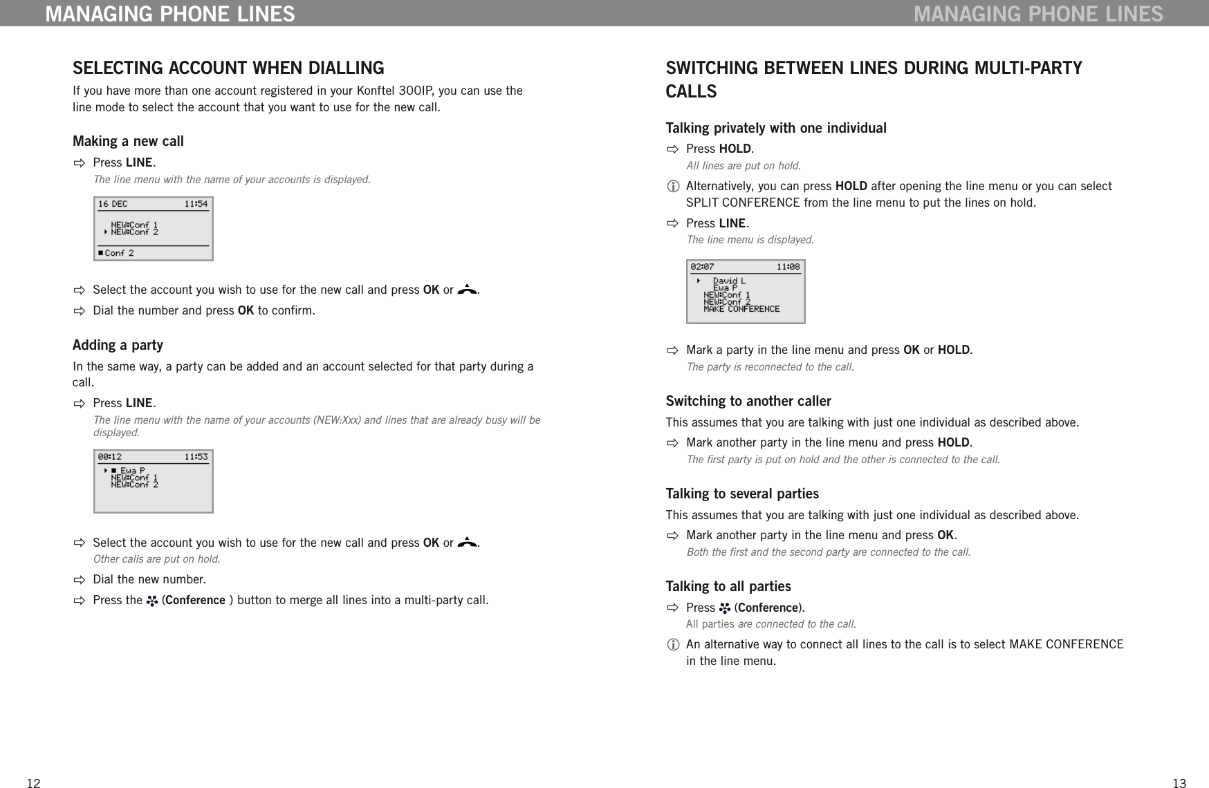 1213SELECTING ACCOUNT WHEN DIALLING If you have more than one account registered in your Konftel 300IP, you can use the line mode to select the account that you want to use for the new call. Making a new call  Press LINE.The line menu with the name of your accounts is displayed.  Select the account you wish to use for the new call and press OK or  .   Dial the number and press OK to conrm. Adding a partyIn the same way, a party can be added and an account selected for that party during a call.   Press LINE.The line menu with the name of your accounts (NEW:Xxx) and lines that are already busy will be displayed.  Select the account you wish to use for the new call and press OK or  . Other calls are put on hold.  Dial the new number.   Press the   (Conference ) button to merge all lines into a multi-party call.MANAGING PHONE LINESSWITCHING BETWEEN LINES DURING MULTI-PARTY CALLSTalking privately with one individual  Press HOLD.All lines are put on hold. Alternatively, you can press HOLD after opening the line menu or you can select SPLIT CONFERENCE from the line menu to put the lines on hold.   Press LINE.The line menu is displayed.  Mark a party in the line menu and press OK or HOLD.The party is reconnected to the call. Switching to another callerThis assumes that you are talking with just one individual as described above.  Mark another party in the line menu and press HOLD.The rst party is put on hold and the other is connected to the call. Talking to several partiesThis assumes that you are talking with just one individual as described above.  Mark another party in the line menu and press OK.Both the rst and the second party are connected to the call. Talking to all parties  Press   (Conference).All parties are connected to the call.  An alternative way to connect all lines to the call is to select MAKE CONFERENCE in the line menu. MANAGING PHONE LINES