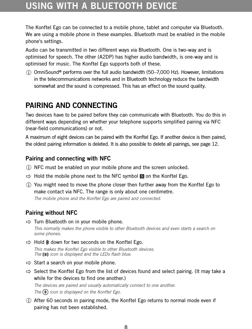 8The Konftel Ego can be connected to a mobile phone, tablet and computer via Bluetooth. We are using a mobile phone in these examples. Bluetooth must be enabled in the mobile phone's settings.Audio can be transmitted in two different ways via Bluetooth. One is two-way and is optimised for speech. The other (A2DP) has higher audio bandwidth, is one-way and is optimised for music. The Konftel Ego supports both of these. OmniSound&reg; performs over the full audio bandwidth (50&ndash;7,000 Hz). However, limitations in the telecommunications networks and in Bluetooth technology reduce the bandwidth somewhat and the sound is compressed. This has an effect on the sound quality.PAIRING AND CONNECTINGTwo devices have to be paired before they can communicate with Bluetooth. You do this in different ways depending on whether your telephone supports simplied pairing via NFC (near-eld communications) or not. A maximum of eight devices can be paired with the Konftel Ego. If another device is then paired, the oldest pairing information is deleted. It is also possible to delete all pairings, see page 12.Pairing and connecting with NFC NFC must be enabled on your mobile phone and the screen unlocked.  Hold the mobile phone next to the NFC symbol   on the Konftel Ego. You might need to move the phone closer then further away from the Konftel Ego to make contact via NFC. The range is only about one centimetre.The mobile phone and the Konftel Ego are paired and connected.Pairing without NFC  Turn Bluetooth on in your mobile phone.This normally makes the phone visible to other Bluetooth devices and even starts a search on some phones. Hold   down for two seconds on the Konftel Ego.This makes the Konftel Ego visible to other Bluetooth devices.  The   icon is displayed and the LEDs ash blue.  Start a search on your mobile phone.  Select the Konftel Ego from the list of devices found and select pairing. (It may take a while for the devices to nd one another.)The devices are paired and usually automatically connect to one another. The   icon is displayed on the Konftel Ego.  After 60 seconds in pairing mode, the Konftel Ego returns to normal mode even if pairing has not been established. USING WITH A BLUETOOTH DEVICE