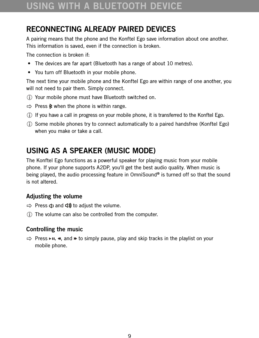 9RECONNECTING ALREADY PAIRED DEVICESA pairing means that the phone and the Konftel Ego save information about one another. This information is saved, even if the connection is broken.The connection is broken if: &bull;  The devices are far apart (Bluetooth has a range of about 10 metres). &bull;  You turn off Bluetooth in your mobile phone.The next time your mobile phone and the Konftel Ego are within range of one another, you will not need to pair them. Simply connect. Your mobile phone must have Bluetooth switched on.  Press   when the phone is within range.  If you have a call in progress on your mobile phone, it is transferred to the Konftel Ego. Some mobile phones try to connect automatically to a paired handsfree (Konftel Ego) when you make or take a call.USING AS A SPEAKER (MUSIC MODE)The Konftel Ego functions as a powerful speaker for playing music from your mobile phone. If your phone supports A2DP, you'll get the best audio quality. When music is being played, the audio processing feature in OmniSound&reg; is turned off so that the sound is not altered. Adjusting the volume Press   and   to adjust the volume. The volume can also be controlled from the computer.Controlling the music Press  ,  , and   to simply pause, play and skip tracks in the playlist on your  mobile phone. USING WITH A BLUETOOTH DEVICE