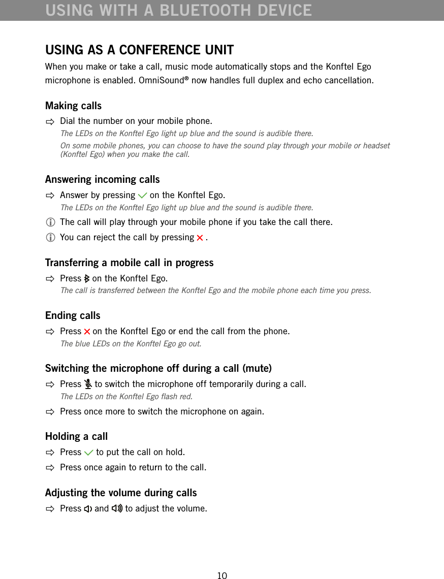 10USING AS A CONFERENCE UNITWhen you make or take a call, music mode automatically stops and the Konftel Ego microphone is enabled. OmniSound&reg; now handles full duplex and echo cancellation. Making calls  Dial the number on your mobile phone.The LEDs on the Konftel Ego light up blue and the sound is audible there. On some mobile phones, you can choose to have the sound play through your mobile or headset (Konftel Ego) when you make the call.Answering incoming calls  Answer by pressing   on the Konftel Ego.The LEDs on the Konftel Ego light up blue and the sound is audible there. The call will play through your mobile phone if you take the call there. You can reject the call by pressing   . Transferring a mobile call in progress Press   on the Konftel Ego. The call is transferred between the Konftel Ego and the mobile phone each time you press.Ending calls Press   on the Konftel Ego or end the call from the phone. The blue LEDs on the Konftel Ego go out. Switching the microphone off during a call (mute) Press   to switch the microphone off temporarily during a call.The LEDs on the Konftel Ego ash red.   Press once more to switch the microphone on again.Holding a call Press   to put the call on hold.  Press once again to return to the call.Adjusting the volume during calls Press   and   to adjust the volume.USING WITH A BLUETOOTH DEVICE