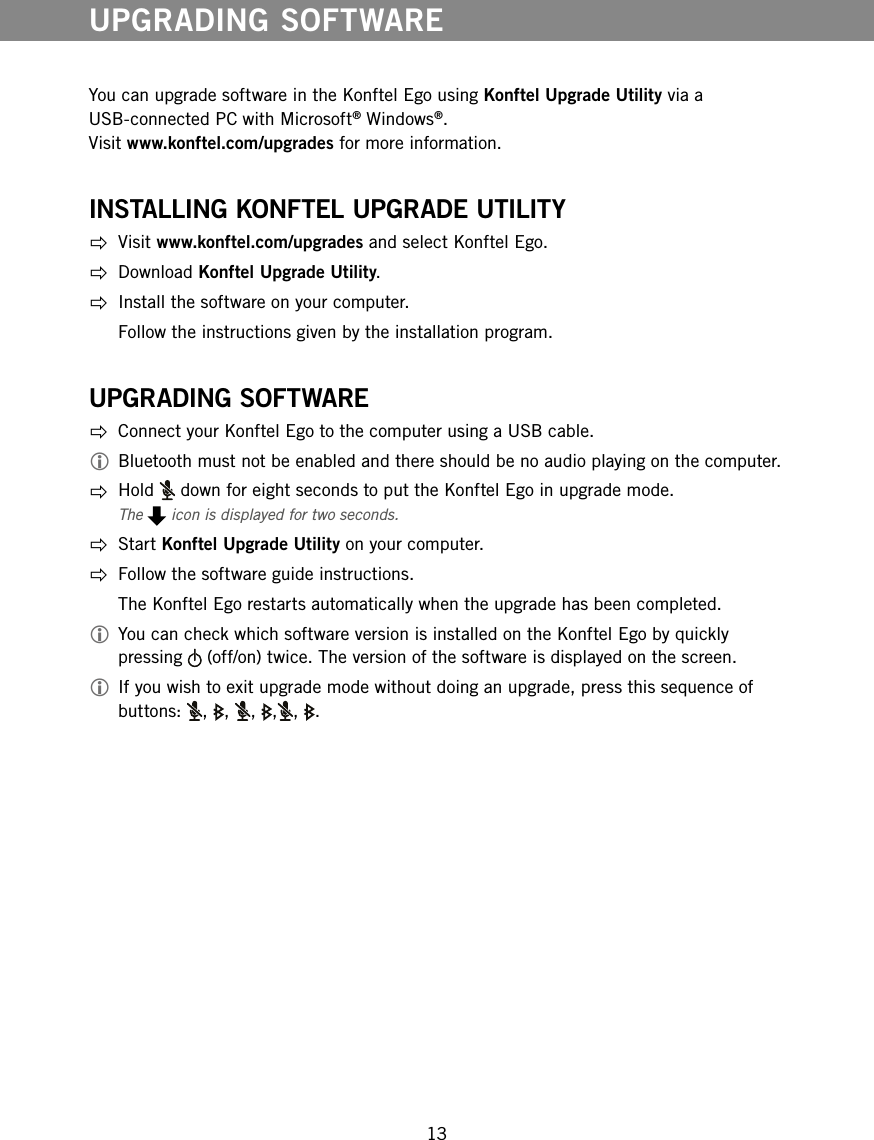 13You can upgrade software in the Konftel Ego using Konftel Upgrade Utility via a USB-connected PC with Microsoft&reg; Windows&reg;.  Visit www.konftel.com/upgrades for more information.INSTALLING KONFTEL UPGRADE UTILITY Visit www.konftel.com/upgrades and select Konftel Ego. Download Konftel Upgrade Utility.  Install the software on your computer.  Follow the instructions given by the installation program.UPGRADING SOFTWARE  Connect your Konftel Ego to the computer using a USB cable. Bluetooth must not be enabled and there should be no audio playing on the computer. Hold   down for eight seconds to put the Konftel Ego in upgrade mode.The   icon is displayed for two seconds. Start Konftel Upgrade Utility on your computer.  Follow the software guide instructions.   The Konftel Ego restarts automatically when the upgrade has been completed. You can check which software version is installed on the Konftel Ego by quickly pressing   (off/on) twice. The version of the software is displayed on the screen. If you wish to exit upgrade mode without doing an upgrade, press this sequence of buttons:  , , , , , .UPGRADING SOFTWARE