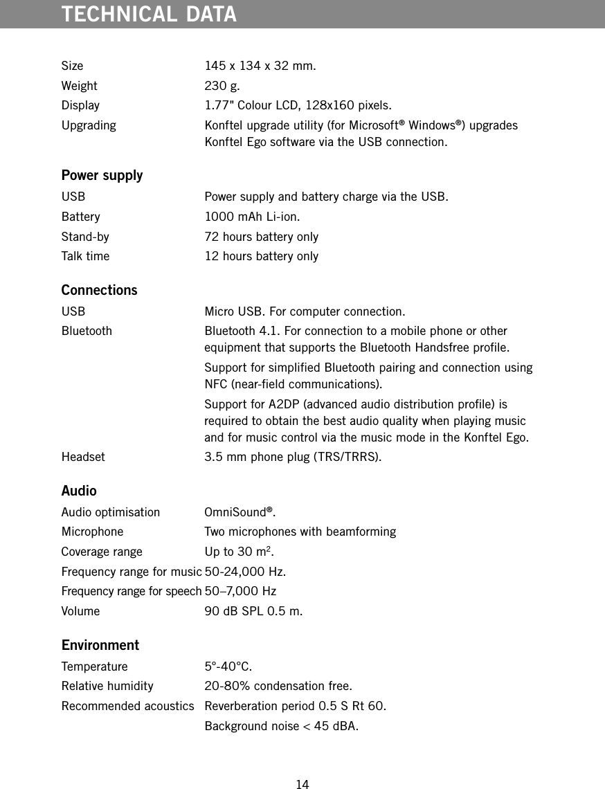 14Size  145 x 134 x 32 mm.Weight  230 g.Display 1.77" Colour LCD, 128x160 pixels.Upgrading  Konftel upgrade utility (for Microsoft&reg; Windows&reg;) upgrades Konftel Ego software via the USB connection. Power supplyUSB  Power supply and battery charge via the USB.Battery   1000 mAh Li-ion.Stand-by  72 hours battery onlyTalk time   12 hours battery onlyConnectionsUSB  Micro USB. For computer connection.Bluetooth  Bluetooth 4.1. For connection to a mobile phone or other equipment that supports the Bluetooth Handsfree prole.  Support for simplied Bluetooth pairing and connection using NFC (near-eld communications).  Support for A2DP (advanced audio distribution prole) is required to obtain the best audio quality when playing music and for music control via the music mode in the Konftel Ego.Headset   3.5 mm phone plug (TRS/TRRS).Audio Audio optimisation  OmniSound&reg;.Microphone  Two microphones with beamformingCoverage range  Up to 30 m2.Frequency range for music 50-24,000 Hz.Frequency range for speech 50&ndash;7,000 HzVolume  90 dB SPL 0.5 m. EnvironmentTemperature 5&deg;-40&deg;C.Relative humidity  20-80% condensation free.Recommended acoustics  Reverberation period 0.5 S Rt 60.  Background noise < 45 dBA.TECHNICAL DATA