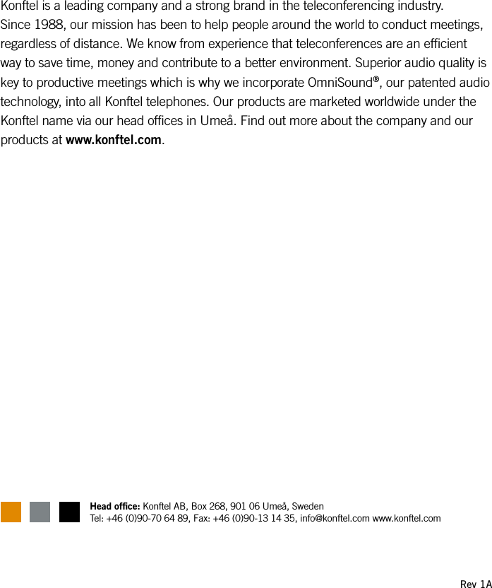 Konftel is a leading company and a strong brand in the teleconferencing industry.  Since 1988, our mission has been to help people around the world to conduct meetings, regardless of distance. We know from experience that teleconferences are an efcient way to save time, money and contribute to a better environment. Superior audio quality is key to productive meetings which is why we incorporate OmniSound&reg;, our patented audio technology, into all Konftel telephones. Our products are marketed worldwide under the Konftel name via our head ofces in Ume&aring;. Find out more about the company and our products at www.konftel.com.Rev 1AHead ofce: Konftel AB, Box 268, 901 06 Ume&aring;, Sweden Tel: +46 (0)90-70 64 89, Fax: +46 (0)90-13 14 35, info@konftel.com www.konftel.com