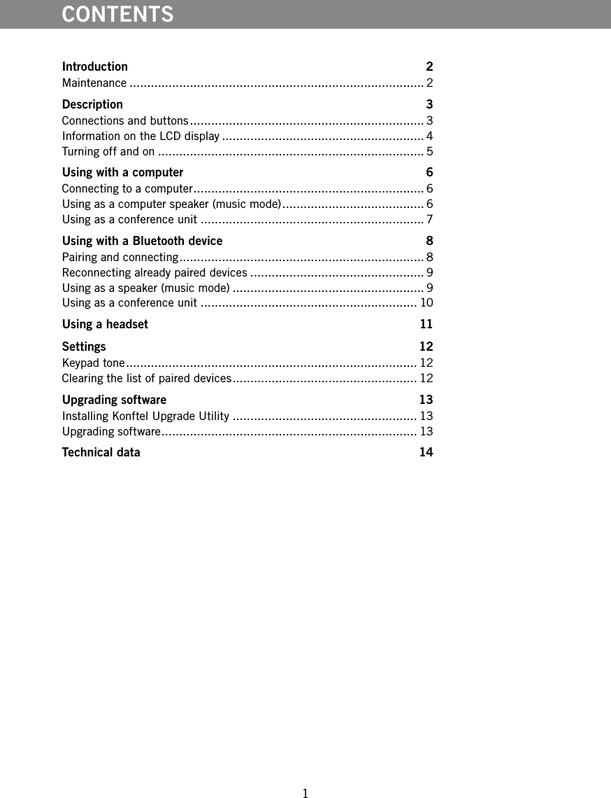 1CONTENTSIntroduction 2Maintenance ................................................................................... 2Description 3Connections and buttons .................................................................. 3Information on the LCD display ......................................................... 4Turning off and on ........................................................................... 5Using with a computer  6Connecting to a computer ................................................................. 6Using as a computer speaker (music mode) ........................................ 6Using as a conference unit ............................................................... 7Using with a Bluetooth device  8Pairing and connecting ..................................................................... 8Reconnecting already paired devices ................................................. 9Using as a speaker (music mode) ...................................................... 9Using as a conference unit ............................................................. 10Using a headset  11Settings 12Keypad tone .................................................................................. 12Clearing the list of paired devices .................................................... 12Upgrading software  13Installing Konftel Upgrade Utility .................................................... 13Upgrading software ........................................................................ 13Technical data  14