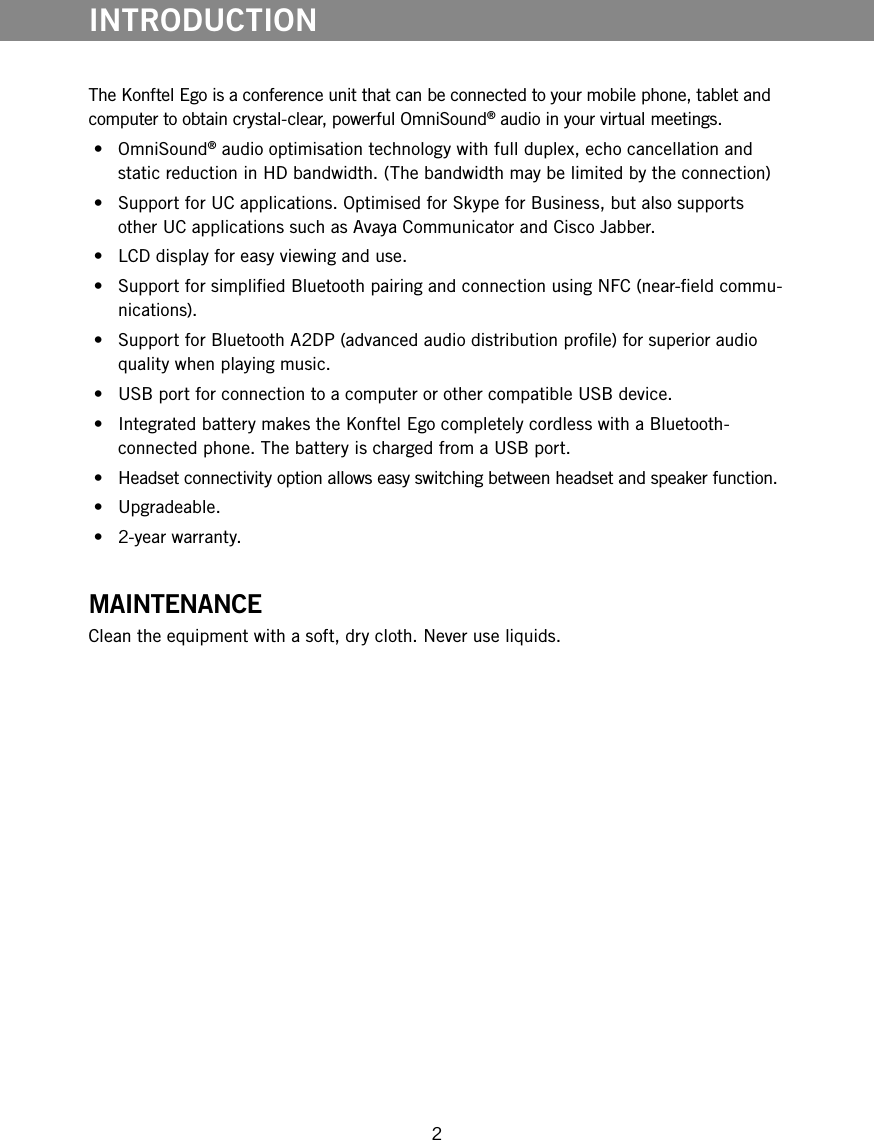 2The Konftel Ego is a conference unit that can be connected to your mobile phone, tablet and computer to obtain crystal-clear, powerful OmniSound&reg; audio in your virtual meetings. &bull;  OmniSound&reg; audio optimisation technology with full duplex, echo cancellation and static reduction in HD bandwidth. (The bandwidth may be limited by the connection) &bull;  Support for UC applications. Optimised for Skype for Business, but also supports other UC applications such as Avaya Communicator and Cisco Jabber. &bull;  LCD display for easy viewing and use. &bull;  Support for simplied Bluetooth pairing and connection using NFC (near-eld commu-nications). &bull;  Support for Bluetooth A2DP (advanced audio distribution prole) for superior audio quality when playing music. &bull;  USB port for connection to a computer or other compatible USB device. &bull;  Integrated battery makes the Konftel Ego completely cordless with a Bluetooth-connected phone. The battery is charged from a USB port. &bull;  Headset connectivity option allows easy switching between headset and speaker function. &bull;  Upgradeable. &bull;  2-year warranty.MAINTENANCEClean the equipment with a soft, dry cloth. Never use liquids.INTRODUCTION