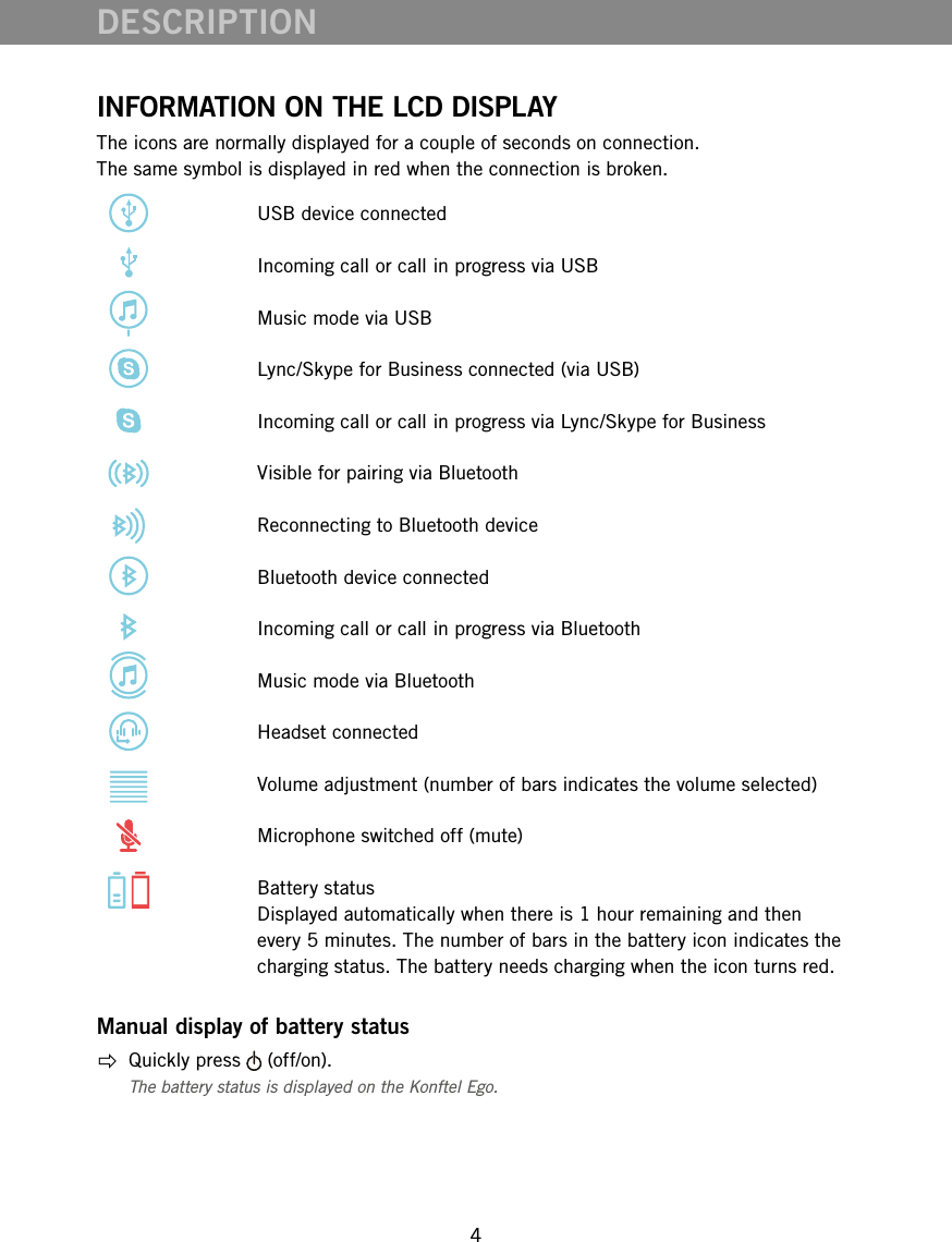 4DESCRIPTIONINFORMATION ON THE LCD DISPLAYThe icons are normally displayed for a couple of seconds on connection.  The same symbol is displayed in red when the connection is broken.   USB device connected   Incoming call or call in progress via USB   Music mode via USB   Lync/Skype for Business connected (via USB)   Incoming call or call in progress via Lync/Skype for Business   Visible for pairing via Bluetooth   Reconnecting to Bluetooth device   Bluetooth device connected   Incoming call or call in progress via Bluetooth   Music mode via Bluetooth   Headset connected   Volume adjustment (number of bars indicates the volume selected)   Microphone switched off (mute)    Battery status Displayed automatically when there is 1 hour remaining and then every 5 minutes. The number of bars in the battery icon indicates the charging status. The battery needs charging when the icon turns red.Manual display of battery status  Quickly press   (off/on).The battery status is displayed on the Konftel Ego.