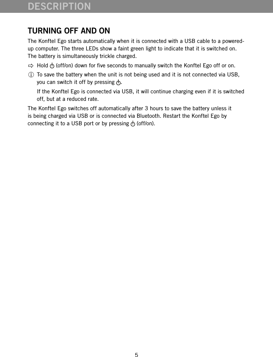 5TURNING OFF AND ONThe Konftel Ego starts automatically when it is connected with a USB cable to a powered-up computer. The three LEDs show a faint green light to indicate that it is switched on. The battery is simultaneously trickle charged. Hold   (off/on) down for ve seconds to manually switch the Konftel Ego off or on. To save the battery when the unit is not being used and it is not connected via USB, you can switch it off by pressing  .   If the Konftel Ego is connected via USB, it will continue charging even if it is switched off, but at a reduced rate. The Konftel Ego switches off automatically after 3 hours to save the battery unless it is being charged via USB or is connected via Bluetooth. Restart the Konftel Ego by connecting it to a USB port or by pressing   (off/on).DESCRIPTION