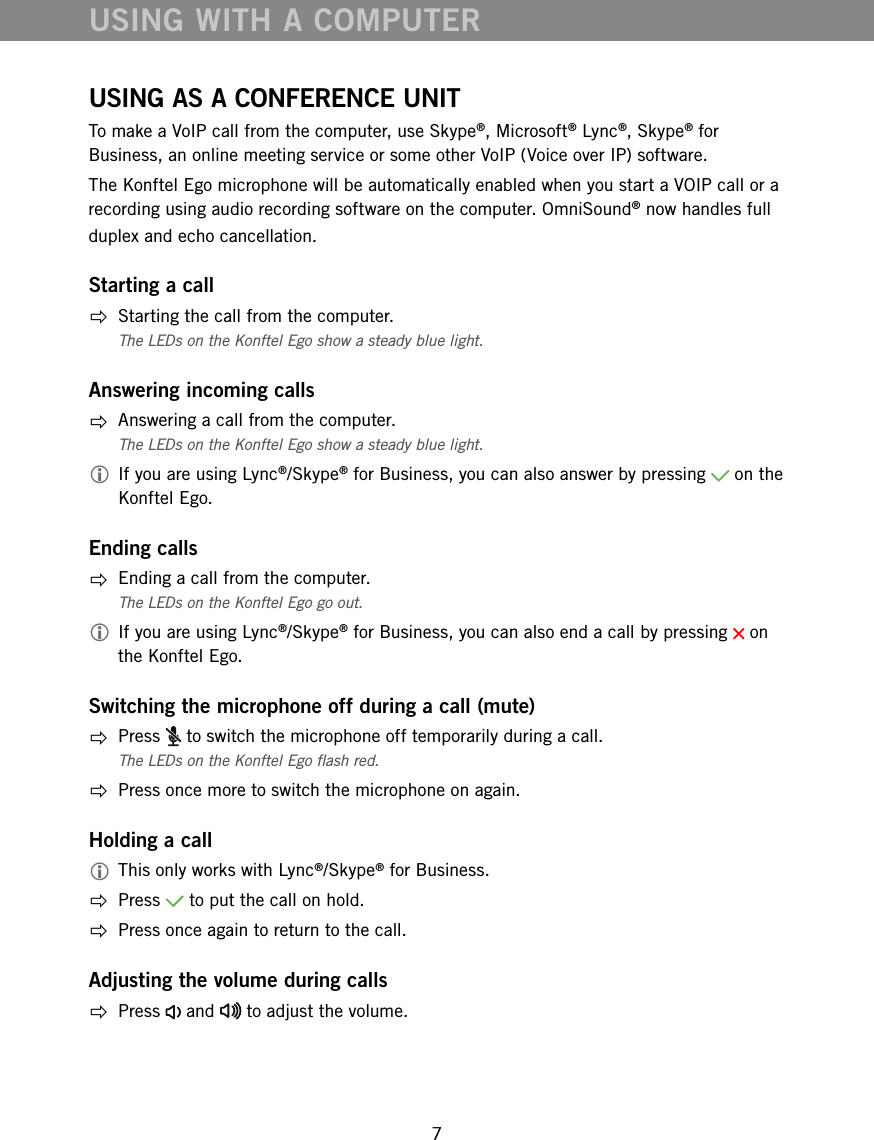 7USING WITH A COMPUTERUSING AS A CONFERENCE UNITTo make a VoIP call from the computer, use Skype&reg;, Microsoft&reg; Lync&reg;, Skype&reg; for Business, an online meeting service or some other VoIP (Voice over IP) software. The Konftel Ego microphone will be automatically enabled when you start a VOIP call or a recording using audio recording software on the computer. OmniSound&reg; now handles full duplex and echo cancellation. Starting a call  Starting the call from the computer. The LEDs on the Konftel Ego show a steady blue light. Answering incoming calls  Answering a call from the computer. The LEDs on the Konftel Ego show a steady blue light.  If you are using Lync&reg;/Skype&reg; for Business, you can also answer by pressing   on the Konftel Ego.Ending calls  Ending a call from the computer. The LEDs on the Konftel Ego go out.  If you are using Lync&reg;/Skype&reg; for Business, you can also end a call by pressing   on the Konftel Ego.Switching the microphone off during a call (mute) Press   to switch the microphone off temporarily during a call.The LEDs on the Konftel Ego ash red.   Press once more to switch the microphone on again.Holding a call This only works with Lync&reg;/Skype&reg; for Business. Press   to put the call on hold.  Press once again to return to the call.Adjusting the volume during calls Press   and   to adjust the volume.